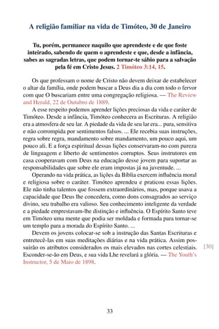 A religião familiar na vida de Timóteo, 30 de Janeiro

   Tu, porém, permanece naquilo que aprendeste e de que foste
 inteirado, sabendo de quem o aprendeste e que, desde a infância,
sabes as sagradas letras, que podem tornar-te sábio para a salvação
            pela fé em Cristo Jesus. 2 Timóteo 3:14, 15.

    Os que professam o nome de Cristo não devem deixar de estabelecer
o altar da família, onde podem buscar a Deus dia a dia com todo o fervor
com que O buscariam entre uma congregação religiosa. — The Review
and Herald, 22 de Outubro de 1889.
    A esse respeito podemos aprender lições preciosas da vida e caráter de
Timóteo. Desde a infância, Timóteo conhecera as Escrituras. A religião
era a atmosfera de seu lar. A piedade da vida de seu lar era... pura, sensitiva
e não corrompida por sentimentos falsos. ... Ele recebia suas instruções,
regra sobre regra, mandamento sobre mandamento, um pouco aqui, um
pouco ali. E a força espiritual dessas lições conservaram-no com pureza
de linguagem e liberto de sentimentos corruptos. Seus instrutores em
casa cooperavam com Deus na educação desse jovem para suportar as
responsabilidades que sobre ele eram impostas já na juventude. ...
    Operando na vida prática, as lições da Bíblia exercem inﬂuência moral
e religiosa sobre o caráter. Timóteo aprendeu e praticou essas lições.
Ele não tinha talentos que fossem extraordinários, mas, porque usava a
capacidade que Deus lhe concedera, como dons consagrados ao serviço
divino, seu trabalho era valioso. Seu conhecimento inteligente da verdade
e a piedade emprestavam-lhe distinção e inﬂuência. O Espírito Santo teve
em Timóteo uma mente que podia ser moldada e formada para tornar-se
um templo para a morada do Espírito Santo. ...
    Devem os jovens colocar-se sob a instrução das Santas Escrituras e
entretecê-las em suas meditações diárias e na vida prática. Assim pos-
suirão os atributos considerados os mais elevados nas cortes celestiais.          [30]
Esconder-se-ão em Deus, e sua vida Lhe revelará a glória. — The Youth’s
Instructor, 5 de Maio de 1898.




                                      33
 