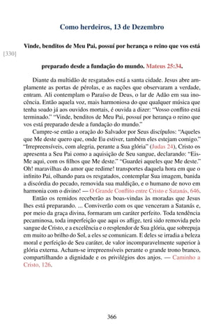 Como herdeiros, 13 de Dezembro

        Vinde, benditos de Meu Pai, possuí por herança o reino que vos está
[330]

               preparado desde a fundação do mundo. Mateus 25:34.

            Diante da multidão de resgatados está a santa cidade. Jesus abre am-
        plamente as portas de pérolas, e as nações que observaram a verdade,
        entram. Ali contemplam o Paraíso de Deus, o lar de Adão em sua ino-
        cência. Então aquela voz, mais harmoniosa do que qualquer música que
        tenha soado já aos ouvidos mortais, é ouvida a dizer: “Vosso conﬂito está
        terminado.” “Vinde, benditos de Meu Pai, possuí por herança o reino que
        vos está preparado desde a fundação do mundo.”
            Cumpre-se então a oração do Salvador por Seus discípulos: “Aqueles
        que Me deste quero que, onde Eu estiver, também eles estejam comigo.”
        “Irrepreensíveis, com alegria, perante a Sua glória” (Judas 24), Cristo os
        apresenta a Seu Pai como a aquisição de Seu sangue, declarando: “Eis-
        Me aqui, com os ﬁlhos que Me deste.” “Guardei aqueles que Me deste.”
        Oh! maravilhas do amor que redime! transportes daquela hora em que o
        inﬁnito Pai, olhando para os resgatados, contemplar Sua imagem, banida
        a discórdia do pecado, removida sua maldição, e o humano de novo em
        harmonia com o divino! — O Grande Conﬂito entre Cristo e Satanás, 646.
            Então os remidos receberão as boas-vindas às moradas que Jesus
        lhes está preparando. ... Conviverão com os que venceram a Satanás e,
        por meio da graça divina, formaram um caráter perfeito. Toda tendência
        pecaminosa, toda imperfeição que aqui os aﬂige, terá sido removida pelo
        sangue de Cristo, e a excelência e o resplendor de Sua glória, que sobrepuja
        em muito ao brilho do Sol, a eles se comunicam. E deles se irradia a beleza
        moral e perfeição de Seu caráter, de valor incomparavelmente superior à
        glória externa. Acham-se irrepreensíveis perante o grande trono branco,
        compartilhando a dignidade e os privilégios dos anjos. — Caminho a
        Cristo, 126.




                                            366
 