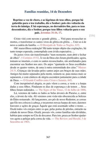 Famílias reunidas, 14 de Dezembro

   Reprime a voz de choro, e as lágrimas de teus olhos, porque há
  galardão para o teu trabalho, diz o Senhor; pois eles voltarão da
 terra do inimigo. E há esperanças, no derradeiro ﬁm, para os teus
 descendentes, diz o Senhor, porque teus ﬁlhos voltarão para o seu
                      país. Jeremias 31:16, 17.
                                                                              [331]
    Cristo virá com nuvens e grande glória. ... Virá para ressuscitar os
mortos, e transformar os santos vivos de glória em glória. ... Unir-se-á de
novo a cadeia da família. — O Desejado de Todas as Nações, 632.
    Oh! maravilhosa redenção! Há tanto tempo objeto das cogitações, há
tanto tempo esperada, contemplada com ávida expectativa. ...
    Os justos vivos são transformados “num momento, num abrir e fechar
de olhos”. 1 Coríntios 15:52. À voz de Deus eles foram gloriﬁcados; agora,
tornam-se imortais, e com os santos ressuscitados, são arrebatados para
encontrar seu Senhor nos ares. Os anjos “ajuntarão os Seus escolhidos
desde os quatro ventos, de uma à outra extremidade dos céus.” Mateus
24:31. Crianças são levadas pelos santos anjos aos braços de suas mães.
Amigos há muito separados pela morte, reúnem-se, para nunca mais se
separarem, e com cânticos de alegria ascendem juntamente para a cidade
de Deus. — O Grande Conﬂito entre Cristo e Satanás, 645.
    Com inexprimível alegria, os pais vêem a coroa, a veste e a harpa
dadas a seus ﬁlhos. Findaram os dias de esperança e de temor. ... Seus
ﬁlhos foram redimidos. — The Signs of the Times, 12 de Julho de 1886.
    Lá, veremos de todos os lados as belas árvores do Paraíso, e, entre
elas, a árvore da vida. Ali veremos com visão não obscurecida as belezas
do Éden restaurado. Ali lançaremos, aos pés de nosso Redentor, as coroas
que Ele nos colocou à cabeça, e tocaremos nossas harpas de ouro, daremos
louvores e ações de graças Àquele que está assentado sobre o trono. ...
Oxalá todos vós estejais entre os que, pelas portas de pérolas, entrarão na
cidade de nosso Deus. Oxalá, possais vós, como famílias não divididas,
habitar para sempre no Céu de descanso. Para isto, praza ao Senhor ajudar-
vos agora a pelejar pela coroa da vida. — The Review and Herald, 3 de
Setembro de 1903.




                                   367
 