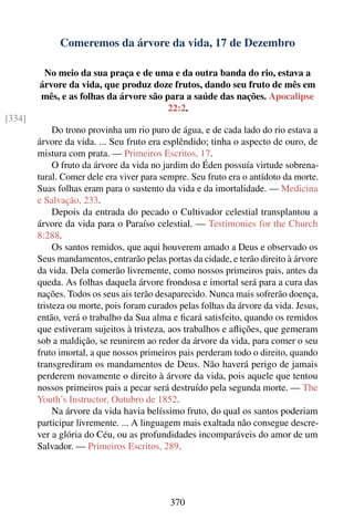 Comeremos da árvore da vida, 17 de Dezembro

         No meio da sua praça e de uma e da outra banda do rio, estava a
        árvore da vida, que produz doze frutos, dando seu fruto de mês em
        mês, e as folhas da árvore são para a saúde das nações. Apocalipse
                                        22:2.
[334]
             Do trono provinha um rio puro de água, e de cada lado do rio estava a
        árvore da vida. ... Seu fruto era esplêndido; tinha o aspecto de ouro, de
        mistura com prata. — Primeiros Escritos, 17.
             O fruto da árvore da vida no jardim do Éden possuía virtude sobrena-
        tural. Comer dele era viver para sempre. Seu fruto era o antídoto da morte.
        Suas folhas eram para o sustento da vida e da imortalidade. — Medicina
        e Salvação, 233.
             Depois da entrada do pecado o Cultivador celestial transplantou a
        árvore da vida para o Paraíso celestial. — Testimonies for the Church
        8:288.
             Os santos remidos, que aqui houverem amado a Deus e observado os
        Seus mandamentos, entrarão pelas portas da cidade, e terão direito à árvore
        da vida. Dela comerão livremente, como nossos primeiros pais, antes da
        queda. As folhas daquela árvore frondosa e imortal será para a cura das
        nações. Todos os seus ais terão desaparecido. Nunca mais sofrerão doença,
        tristeza ou morte, pois foram curados pelas folhas da árvore da vida. Jesus,
        então, verá o trabalho da Sua alma e ﬁcará satisfeito, quando os remidos
        que estiveram sujeitos à tristeza, aos trabalhos e aﬂições, que gemeram
        sob a maldição, se reunirem ao redor da árvore da vida, para comer o seu
        fruto imortal, a que nossos primeiros pais perderam todo o direito, quando
        transgrediram os mandamentos de Deus. Não haverá perigo de jamais
        perderem novamente o direito à árvore da vida, pois aquele que tentou
        nossos primeiros pais a pecar será destruído pela segunda morte. — The
        Youth’s Instructor, Outubro de 1852.
             Na árvore da vida havia belíssimo fruto, do qual os santos poderiam
        participar livremente. ... A linguagem mais exaltada não consegue descre-
        ver a glória do Céu, ou as profundidades incomparáveis do amor de um
        Salvador. — Primeiros Escritos, 289.




                                           370
 