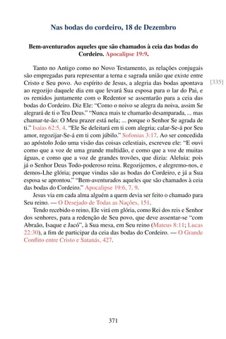 Nas bodas do cordeiro, 18 de Dezembro

  Bem-aventurados aqueles que são chamados à ceia das bodas do
                   Cordeiro. Apocalipse 19:9.

     Tanto no Antigo como no Novo Testamento, as relações conjugais
são empregadas para representar a terna e sagrada união que existe entre
Cristo e Seu povo. Ao espírito de Jesus, a alegria das bodas apontava          [335]
ao regozijo daquele dia em que levará Sua esposa para o lar do Pai, e
os remidos juntamente com o Redentor se assentarão para a ceia das
bodas do Cordeiro. Diz Ele: “Como o noivo se alegra da noiva, assim Se
alegrará de ti o Teu Deus.” “Nunca mais te chamarão desamparada, ... mas
chamar-te-ão: O Meu prazer está nela; ... porque o Senhor Se agrada de
ti.” Isaías 62:5, 4. “Ele Se deleitará em ti com alegria; calar-Se-á por Seu
amor, regozijar-Se-á em ti com júbilo.” Sofonias 3:17. Ao ser concedida
ao apóstolo João uma visão das coisas celestiais, escreveu ele: “E ouvi
como que a voz de uma grande multidão, e como que a voz de muitas
águas, e como que a voz de grandes trovões, que dizia: Aleluia: pois
já o Senhor Deus Todo-poderoso reina. Regozijemos, e alegremo-nos, e
demos-Lhe glória; porque vindas são as bodas do Cordeiro, e já a Sua
esposa se aprontou.” “Bem-aventurados aqueles que são chamados à ceia
das bodas do Cordeiro.” Apocalipse 19:6, 7, 9.
     Jesus via em cada alma alguém a quem devia ser feito o chamado para
Seu reino. — O Desejado de Todas as Nações, 151.
     Tendo recebido o reino, Ele virá em glória, como Rei dos reis e Senhor
dos senhores, para a redenção de Seu povo, que deve assentar-se “com
Abraão, Isaque e Jacó”, à Sua mesa, em Seu reino (Mateus 8:11; Lucas
22:30), a ﬁm de participar da ceia das bodas do Cordeiro. — O Grande
Conﬂito entre Cristo e Satanás, 427.




                                    371
 
