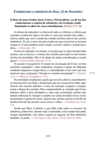 Estudaremos a sabedoria de Deus, 22 de Dezembro

O Deus de nosso Senhor Jesus Cristo, o Pai da glória, vos dê em Seu
    conhecimento o espírito de sabedoria e de revelação, tendo
   iluminados os olhos do vosso entendimento. Efésios 1:17, 18.

    A ciência da redenção é a ciência de todas as ciências; a ciência que
constitui o estudo dos anjos e de todos os seres dos mundos não caídos; ...
ciência, enﬁm, que será o estudo dos remidos de Deus através dos séculos
inﬁndáveis. É este o mais elevado estudo em que é possível ao homem
ocupar-se. Como nenhum outro estudo, avivará a mente e enobrecerá a
alma. — Educação, 126.
    O tema da redenção, no entanto, é um para que os anjos desejam bem
atentar; será a ciência e o cântico dos remidos por todos os incessantes
séculos da eternidade. Não é ele digno de atenta consideração e estudo
agora? — Testemunhos Selectos 2:111.
    O assunto é inesgotável. O estudo da encarnação de Cristo, de Seu
sacrifício expiatório e obra mediadora, ocupará a mente do diligente
estudante enquanto o tempo durar; e contemplando o Céu com seus inu-
meráveis anos, exclamará: “Grande é o mistério da piedade”! 1 Timóteo         [339]
3:16. — Obreiros Evangélicos, 251.
    Na eternidade estudaremos aquilo que nos teria aberto o entendimento
se houvéssemos recebido a iluminação que nos era possível obter aqui.
Através dos séculos inﬁnitos o tema da redenção ocupará o coração,
mente e língua dos remidos. Eles compreenderão as verdades que Cristo
almejava abrir a Seus discípulos, e para cuja assimilação, porém, não
tinham suﬁciente fé. Sempre e sempre nos serão reveladas novas visões
da perfeição e glória de Cristo. Através dos séculos eternos o ﬁel Pai de
família tirará de Seu tesouro coisas novas e velhas. — Parábolas de Jesus,
134.
    Sendo que Deus é inﬁnito, e que nEle estão todos os tesouros da
sabedoria, poderemos, durante toda a eternidade, estar sempre buscando,
sempre aprendendo, sem nunca esgotar as riquezas de Sua sabedoria,
bondade, ou poder. — The Signs of the Times, 25 de Abril de 1906.




                                   375
 