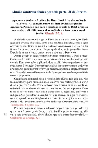 Abraão construía altares por toda parte, 31 de Janeiro

        Apareceu o Senhor a Abrão e lhe disse: Darei à tua descendência
            esta terra. Ali ediﬁcou Abrão um altar ao Senhor, que lhe
       aparecera. Passando dali para o monte ao oriente de Betel, armou a
        sua tenda, ... ali ediﬁcou um altar ao Senhor e invocou o nome do
                               Senhor. Gênesis 12:7, 8.

           A vida de Abraão, o amigo de Deus, era uma vida de oração. Onde
       quer que armasse sua tenda, junto dela construía um altar, sobre o qual
       oferecia os sacrifícios da manhã e da tarde. Ao remover a tenda, o altar
       ﬁcava. E o errante cananeu, ao chegar àquele altar, sabia quem ali estivera.
       Depois de armar a tenda, consertava-o e adorava o Deus vivo.
           Assim devem os lares cristãos ser luzes no mundo. ... Pais e mães:
       Cada manhã e noite, reuni ao redor de vós os ﬁlhos, e com humilde petição
       elevai a Deus o coração, suplicando-Lhe auxílio. Vossos queridos acham-
       se expostos à tentação. Contratempos diários juncam o caminho de jovens
       e velhos. Os que quiserem viver vida paciente, amorosa e alegre, precisam
       orar. Só recebendo auxílio constante de Deus, poderemos alcançar a vitória
       sobre o próprio eu.
           Cada manhã consagrai-vos e a vossos ﬁlhos a Deus, para esse dia. Não
       façais cálculos para meses ou anos; eles vos não pertencem. Um curto
       dia é o que vos é dado. Como se fosse esse vosso último dia na Terra,
       trabalhai para o Mestre durante as suas horas. Deponde perante Deus
       todos os vossos planos, para serem executados ou rejeitados, conforme o
       indique a Sua providência. Aceitai os Seus planos em lugar dos vossos,
       mesmo quando sua aceitação exija a renúncia de projetos acariciados.
       Assim a vida será moldada cada vez mais segundo o modelo divino. —
       Testemunhos Selectos 3:93.
           Por uma pequena atenção e cuidadoso preparo para esse período, em
       que vamos à presença de Deus, o culto familiar pode tornar-se agradá-
[31]   vel, e será acompanhado de resultados que só a eternidade revelará. —
       Orientação da Criança, 521.




                                           34
 