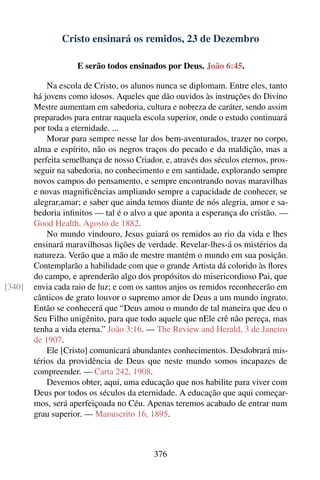 Cristo ensinará os remidos, 23 de Dezembro

                    E serão todos ensinados por Deus. João 6:45.

            Na escola de Cristo, os alunos nunca se diplomam. Entre eles, tanto
        há jovens como idosos. Aqueles que dão ouvidos às instruções do Divino
        Mestre aumentam em sabedoria, cultura e nobreza de caráter, sendo assim
        preparados para entrar naquela escola superior, onde o estudo continuará
        por toda a eternidade. ...
            Morar para sempre nesse lar dos bem-aventurados, trazer no corpo,
        alma e espírito, não os negros traços do pecado e da maldição, mas a
        perfeita semelhança de nosso Criador, e, através dos séculos eternos, pros-
        seguir na sabedoria, no conhecimento e em santidade, explorando sempre
        novos campos do pensamento, e sempre encontrando novas maravilhas
        e novas magniﬁcências ampliando sempre a capacidade de conhecer, se
        alegrar,amar; e saber que ainda temos diante de nós alegria, amor e sa-
        bedoria inﬁnitos — tal é o alvo a que aponta a esperança do cristão. —
        Good Health, Agosto de 1882.
            No mundo vindouro, Jesus guiará os remidos ao rio da vida e lhes
        ensinará maravilhosas lições de verdade. Revelar-lhes-á os mistérios da
        natureza. Verão que a mão de mestre mantém o mundo em sua posição.
        Contemplarão a habilidade com que o grande Artista dá colorido às ﬂores
        do campo, e aprenderão algo dos propósitos do misericordioso Pai, que
[340]   envia cada raio de luz; e com os santos anjos os remidos reconhecerão em
        cânticos de grato louvor o supremo amor de Deus a um mundo ingrato.
        Então se conhecerá que “Deus amou o mundo de tal maneira que deu o
        Seu Filho unigênito, para que todo aquele que nEle crê não pereça, mas
        tenha a vida eterna.” João 3:16. — The Review and Herald, 3 de Janeiro
        de 1907.
            Ele [Cristo] comunicará abundantes conhecimentos. Desdobrará mis-
        térios da providência de Deus que neste mundo somos incapazes de
        compreender. — Carta 242, 1908.
            Devemos obter, aqui, uma educação que nos habilite para viver com
        Deus por todos os séculos da eternidade. A educação que aqui começar-
        mos, será aperfeiçoada no Céu. Apenas teremos acabado de entrar num
        grau superior. — Manuscrito 16, 1895.



                                           376
 
