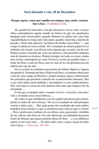 Será afastado o véu, 28 de Dezembro

Porque, agora, vemos por espelho em enigma; mas, então, veremos
                  face a face. 1 Coríntios 13:12.

     Ali, quando for removido o véu que obscurece a nossa visão, e nossos
olhos contemplarem aquele mundo de beleza de que ora apanhamos
lampejos pelo microscópio; quando olharmos às glórias dos céus hoje
esquadrinhadas de longe pelo telescópio; quando, removida a mácula do
pecado, a Terra toda aparecer “na beleza do Senhor nosso Deus” — que
campo se abrirá ao nosso estudo! Ali o estudante da ciência poderá ler os
relatórios da criação, sem divisar coisa alguma que recorde a lei do mal.
Poderá escutar a melodia das vozes da natureza, e não perceberá nenhuma
nota de lamento ou tristezas. Poderá enxergar em todas as coisas criadas
uma escrita; contemplará no vasto Universo, escrito em grandes letras, o
nome de Deus; e nem na Terra, nem no mar ou no céu permanecerá um
indício que seja do mal. ...
     Ali se revelará ao estudante uma história de inﬁnito objetivo e riqueza
inexprimível. Tomando por base a Palavra de Deus, o estudante obterá uma
visão do vasto campo da História, e poderá alcançar algum conhecimento
dos princípios que presidem à marcha dos acontecimentos humanos. Mas
a sua visão ainda estará nublada, e incompletos os seus conhecimentos.
Não verá todas as coisas de uma maneira clara antes que chegue à luz da
eternidade. ...
     O véu que se interpõe entre o mundo visível e o invisível, será remo-
vido e reveladas coisas maravilhosas. ...
     Ali, todos os que trabalharam com um espírito desinteressado contem-
plarão os frutos de seus esforços. Ver-se-á o resultado de todo princípio
correto e nobre ação. ... Mas quão pouco dos resultados dos mais nobres
trabalhos deste mundo é o que se manifesta nesta vida aos que os fazem!        [345]
... Pais e professores tombam em seu último sono, parecendo o trabalho
de sua vida ter sido feito em vão; não sabem que sua ﬁdelidade descerrou
fontes de bênçãos que jamais poderão deixar de ﬂuir; ... e essa inﬂuência
repetir-se mil vezes mais. ... No além serão vistas a ação e reação de todas
estas forças. — Educação, 303-306.




                                   381
 
