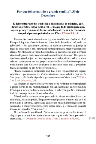 Por que foi permitido o grande conﬂito?, 30 de
                        Dezembro

  E demonstrar a todos qual seja a dispensação do mistério, que,
 desde os séculos, esteve oculto em Deus, que tudo criou; para que,
 agora, pela igreja, a multiforme sabedoria de Deus seja conhecida
      dos principados e potestades nos Céus. Efésios 3:9, 10.

    Para que foi permitido continuar o grande conﬂito através dos séculos?
Por que foi que se não eliminou a existência de Satanás no início de sua
rebelião? — Foi para que o Universo se pudesse convencer da justiça de
Deus ao tratar com o mal, e para que o pecado pudesse receber condenação
eterna. No plano da salvação há sumidades e profundezas, que a própria
eternidade jamais poderá compreender completamente, maravilhas para as
quais os anjos desejam atentar. Apenas os remidos, dentre todos os seres
criados, conheceram em sua própria experiência o conﬂito com o pecado;
trabalharam com Cristo e, conforme os mesmos anjos não o poderiam
fazer, associaram-se em Seus sofrimentos. ...
    “E nos ressuscitou juntamente com Ele, e nos fez assentar nos lugares
celestiais; ... para mostrar nos séculos vindouros as abundantes riquezas da
Sua graça, pela Sua benignidade para conosco em Cristo Jesus.” Efésios
2:6, 7. — Educação, 308.
    Ao olharem as nações dos salvos para o seu Redentor e contemplarem
a glória eterna do Pai resplandecendo em Seu semblante; ao verem o Seu
trono que é de eternidade em eternidade, e saberem que Seu reino não
terá ﬁm, irrompem num hino arrebatador. ...
    Misericórdia, ternura e amor paternal são vistos a confundir-se com
santidade, justiça e poder. Enquanto contemplamos a majestade de Seu
trono, alto e sublime, vemos Seu caráter em suas manifestações de mi-
sericórdia, e compreendemos, como nunca antes, a signiﬁcação daquele
título enternecedor: “Pai nosso.” ...
    O resultado do conﬂito do Salvador com os poderes das trevas, é
alegria para os remidos, redundando para a glória de Deus por toda a
eternidade. — O Grande Conﬂito entre Cristo e Satanás, 651, 652.               [347]




                                   383
 