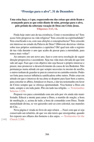 “Prossigo para o alvo”, 31 de Dezembro

        Uma coisa faço, e é que, esquecendo-me das coisas que atrás ﬁcam e
         avançando para as que estão diante de mim, prossigo para o alvo,
            pelo prêmio da soberana vocação de Deus em Cristo Jesus.
                                 Filipenses 3:13, 14.

            Finda hoje outro ano de tua existência. Como o reconsideras tu? Tens
        acaso feito progresso na vida religiosa? Tens crescido na espiritualidade?
        Tens cruciﬁcado o eu, com suas afeições e concupiscências? Tens crescido
        em interesse no estudo da Palavra de Deus? Obtiveste decisivas vitórias
        sobre teus próprios sentimentos e caprichos? Oh! qual tem sido o registro
        de tua vida durante o ano que acaba de passar para a eternidade, para
        nunca mais voltar?
            Ao entrares em um novo ano, faze-o com nova resolução de seguir
        direção progressiva e ascendente. Seja tua vida mais elevada do que tem
        sido até aqui. Faze que o teu objetivo não seja buscar o próprio interesse e
        prazer, mas promover o desenvolvimento da causa de teu Redentor. Não
        permaneças numa atitude em que sempre necessites tu mesmo de auxílio,
        e outros tenham de guardar-te para te conservar no caminho estreito. Podes
        ser forte para exercer inﬂuência santiﬁcadora sobre outros. Podes estar em
        atitude em que o interesse de tua alma se desperte para fazer bem a outros,
        para consolar os aﬂitos, fortalecer os fracos, e dar teu testemunho em favor
        de Cristo sempre que se ofereça oportunidade. Visa honrar a Deus em
        tudo, sempre e em toda parte. Põe em tudo tua religião. — Testemunhos
        Selectos 1:239.
            Preparai-vos para a eternidade com um zelo por vós ainda não mani-
        festado. Educai a mente para amar a Deus, a reunião de oração, a hora
        de meditação, e, acima de tudo, a hora de comunhão com Deus. Tende
        mentalidade divina, se vos quiserdes unir ao coro celestial, nas mansões
        do Céu. ...
            Nova página é virada no livro do anjo relator. ... Fazei com que aí seja
        conservado um relatório, de que vos não tereis que envergonhar, quando
        for exposto aos olhares dos homens e dos anjos. — Testimonies for the
[348]   Church 2:268.




                                           384
 