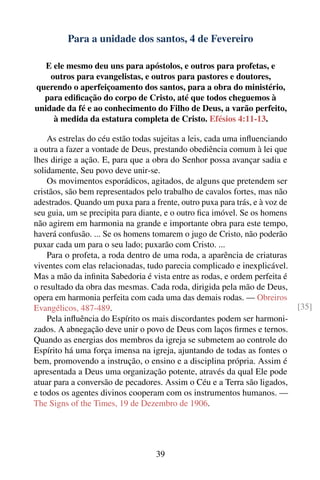Para a unidade dos santos, 4 de Fevereiro

   E ele mesmo deu uns para apóstolos, e outros para profetas, e
    outros para evangelistas, e outros para pastores e doutores,
querendo o aperfeiçoamento dos santos, para a obra do ministério,
  para ediﬁcação do corpo de Cristo, até que todos cheguemos à
unidade da fé e ao conhecimento do Filho de Deus, a varão perfeito,
     à medida da estatura completa de Cristo. Efésios 4:11-13.

    As estrelas do céu estão todas sujeitas a leis, cada uma inﬂuenciando
a outra a fazer a vontade de Deus, prestando obediência comum à lei que
lhes dirige a ação. E, para que a obra do Senhor possa avançar sadia e
solidamente, Seu povo deve unir-se.
    Os movimentos esporádicos, agitados, de alguns que pretendem ser
cristãos, são bem representados pelo trabalho de cavalos fortes, mas não
adestrados. Quando um puxa para a frente, outro puxa para trás, e à voz de
seu guia, um se precipita para diante, e o outro ﬁca imóvel. Se os homens
não agirem em harmonia na grande e importante obra para este tempo,
haverá confusão. ... Se os homens tomarem o jugo de Cristo, não poderão
puxar cada um para o seu lado; puxarão com Cristo. ...
    Para o profeta, a roda dentro de uma roda, a aparência de criaturas
viventes com elas relacionadas, tudo parecia complicado e inexplicável.
Mas a mão da inﬁnita Sabedoria é vista entre as rodas, e ordem perfeita é
o resultado da obra das mesmas. Cada roda, dirigida pela mão de Deus,
opera em harmonia perfeita com cada uma das demais rodas. — Obreiros
Evangélicos, 487-489.                                                        [35]
    Pela inﬂuência do Espírito os mais discordantes podem ser harmoni-
zados. A abnegação deve unir o povo de Deus com laços ﬁrmes e ternos.
Quando as energias dos membros da igreja se submetem ao controle do
Espírito há uma força imensa na igreja, ajuntando de todas as fontes o
bem, promovendo a instrução, o ensino e a disciplina própria. Assim é
apresentada a Deus uma organização potente, através da qual Ele pode
atuar para a conversão de pecadores. Assim o Céu e a Terra são ligados,
e todos os agentes divinos cooperam com os instrumentos humanos. —
The Signs of the Times, 19 de Dezembro de 1906.




                                   39
 