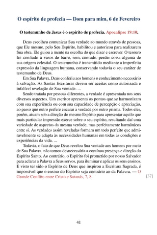 O espírito de profecia — Dom para mim, 6 de Fevereiro

 O testemunho de Jesus é o espírito de profecia. Apocalipse 19:10.

    Deus escolheu comunicar Sua verdade ao mundo através de pessoas,
que Ele mesmo, pelo Seu Espírito, habilitou e autorizou para realizarem
Sua obra. Ele guiou a mente na escolha do que dizer e escrever. O tesouro
foi conﬁado a vasos de barro, sem, contudo, perder coisa alguma de
sua origem celestial. O testemunho é transmitido mediante a imperfeita
expressão da linguagem humana, conservando todavia o seu caráter de
testemunho de Deus.
    Em Sua Palavra, Deus conferiu aos homens o conhecimento necessário
à salvação. As Santas Escrituras devem ser aceitas como autorizada e
infalível revelação de Sua vontade. ...
    Sendo tratada por pessoas diferentes, a verdade é apresentada nos seus
diversos aspectos. Um escritor apresenta os pontos que se harmonizam
com sua experiência ou com sua capacidade de percepção e apreciação,
ao passo que outro prefere encarar a verdade por outro prisma. Todos eles,
porém, atuam sob a direção do mesmo Espírito para apresentar aquilo que
mais particular impressão exerce sobre o seu espírito, resultando daí uma
variedade de aspectos da mesma verdade, mas perfeitamente harmônicos
entre si. As verdades assim reveladas formam um todo perfeito que admi-
ravelmente se adapta às necessidades humanas em todas as condições e
experiências da vida. ...
    Todavia, o fato de que Deus revelou Sua vontade aos homens por meio
de Sua Palavra, não tornou desnecessária a contínua presença e direção do
Espírito Santo. Ao contrário, o Espírito foi prometido por nosso Salvador
para aclarar a Palavra a Seus servos, para iluminar e aplicar os seus ensinos.
E visto ter sido o Espírito de Deus que inspirou a Escritura Sagrada, é
impossível que o ensino do Espírito seja contrário ao da Palavra. — O
Grande Conﬂito entre Cristo e Satanás, 7, 8.                                     [37]




                                     41
 