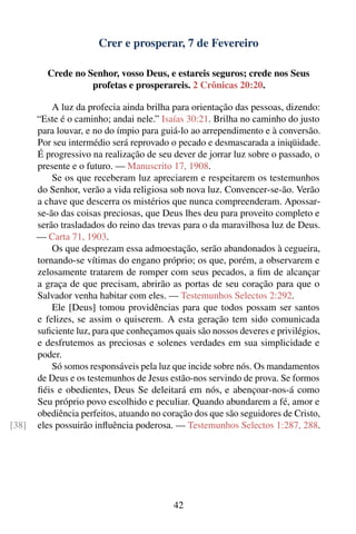 Crer e prosperar, 7 de Fevereiro

         Crede no Senhor, vosso Deus, e estareis seguros; crede nos Seus
                   profetas e prosperareis. 2 Crônicas 20:20.

           A luz da profecia ainda brilha para orientação das pessoas, dizendo:
       “Este é o caminho; andai nele.” Isaías 30:21. Brilha no caminho do justo
       para louvar, e no do ímpio para guiá-lo ao arrependimento e à conversão.
       Por seu intermédio será reprovado o pecado e desmascarada a iniqüidade.
       É progressivo na realização de seu dever de jorrar luz sobre o passado, o
       presente e o futuro. — Manuscrito 17, 1908.
           Se os que receberam luz apreciarem e respeitarem os testemunhos
       do Senhor, verão a vida religiosa sob nova luz. Convencer-se-ão. Verão
       a chave que descerra os mistérios que nunca compreenderam. Apossar-
       se-ão das coisas preciosas, que Deus lhes deu para proveito completo e
       serão trasladados do reino das trevas para o da maravilhosa luz de Deus.
       — Carta 71, 1903.
           Os que desprezam essa admoestação, serão abandonados à cegueira,
       tornando-se vítimas do engano próprio; os que, porém, a observarem e
       zelosamente tratarem de romper com seus pecados, a ﬁm de alcançar
       a graça de que precisam, abrirão as portas de seu coração para que o
       Salvador venha habitar com eles. — Testemunhos Selectos 2:292.
           Ele [Deus] tomou providências para que todos possam ser santos
       e felizes, se assim o quiserem. A esta geração tem sido comunicada
       suﬁciente luz, para que conheçamos quais são nossos deveres e privilégios,
       e desfrutemos as preciosas e solenes verdades em sua simplicidade e
       poder.
           Só somos responsáveis pela luz que incide sobre nós. Os mandamentos
       de Deus e os testemunhos de Jesus estão-nos servindo de prova. Se formos
       ﬁéis e obedientes, Deus Se deleitará em nós, e abençoar-nos-á como
       Seu próprio povo escolhido e peculiar. Quando abundarem a fé, amor e
       obediência perfeitos, atuando no coração dos que são seguidores de Cristo,
[38]   eles possuirão inﬂuência poderosa. — Testemunhos Selectos 1:287, 288.




                                          42
 