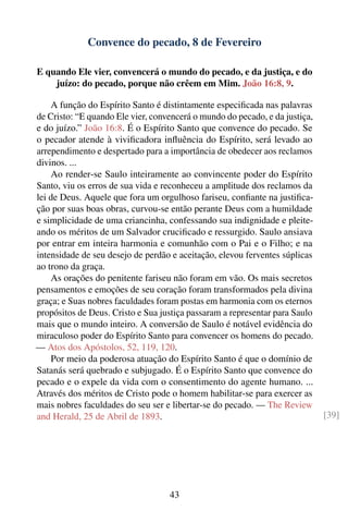 Convence do pecado, 8 de Fevereiro

E quando Ele vier, convencerá o mundo do pecado, e da justiça, e do
    juízo: do pecado, porque não crêem em Mim. João 16:8, 9.

    A função do Espírito Santo é distintamente especiﬁcada nas palavras
de Cristo: “E quando Ele vier, convencerá o mundo do pecado, e da justiça,
e do juízo.” João 16:8. É o Espírito Santo que convence do pecado. Se
o pecador atende à viviﬁcadora inﬂuência do Espírito, será levado ao
arrependimento e despertado para a importância de obedecer aos reclamos
divinos. ...
    Ao render-se Saulo inteiramente ao convincente poder do Espírito
Santo, viu os erros de sua vida e reconheceu a amplitude dos reclamos da
lei de Deus. Aquele que fora um orgulhoso fariseu, conﬁante na justiﬁca-
ção por suas boas obras, curvou-se então perante Deus com a humildade
e simplicidade de uma criancinha, confessando sua indignidade e pleite-
ando os méritos de um Salvador cruciﬁcado e ressurgido. Saulo ansiava
por entrar em inteira harmonia e comunhão com o Pai e o Filho; e na
intensidade de seu desejo de perdão e aceitação, elevou ferventes súplicas
ao trono da graça.
    As orações do penitente fariseu não foram em vão. Os mais secretos
pensamentos e emoções de seu coração foram transformados pela divina
graça; e Suas nobres faculdades foram postas em harmonia com os eternos
propósitos de Deus. Cristo e Sua justiça passaram a representar para Saulo
mais que o mundo inteiro. A conversão de Saulo é notável evidência do
miraculoso poder do Espírito Santo para convencer os homens do pecado.
— Atos dos Apóstolos, 52, 119, 120.
    Por meio da poderosa atuação do Espírito Santo é que o domínio de
Satanás será quebrado e subjugado. É o Espírito Santo que convence do
pecado e o expele da vida com o consentimento do agente humano. ...
Através dos méritos de Cristo pode o homem habilitar-se para exercer as
mais nobres faculdades do seu ser e libertar-se do pecado. — The Review
and Herald, 25 de Abril de 1893.                                             [39]




                                   43
 