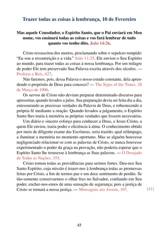 Trazer todas as coisas à lembrança, 10 de Fevereiro

Mas aquele Consolador, o Espírito Santo, que o Pai enviará em Meu
  nome, vos ensinará todas as coisas e vos fará lembrar de tudo
               quanto vos tenho dito. João 14:26.

    Cristo ressuscitou dos mortos, proclamando sobre o sepulcro rompido:
“Eu sou a ressurreição e a vida.” João 11:25. Ele enviou o Seu Espírito
ao mundo, para trazer todas as coisas à nossa lembrança. Por um milagre
de poder Ele tem preservado Sua Palavra escrita através dos séculos. —
Profetas e Reis, 627.
    Não faremos, pois, dessa Palavra o nosso estudo constante, dela apren-
dendo o propósito de Deus para conosco? — The Signs of the Times, 28
de Março de 1906.
    Os servos de Cristo não deviam preparar determinado discurso para
apresentar, quando levados a juízo. Sua preparação devia ser feita dia a dia,
entesourando as preciosas verdades da Palavra de Deus, e robustecendo a
própria fé mediante a oração. Quando levados a julgamento, o Espírito
Santo lhes traria à memória as próprias verdades que fossem necessárias.
    Um diário e sincero esforço para conhecer a Deus, e Jesus Cristo, a
quem Ele enviou, traria poder e eﬁciência à alma. O conhecimento obtido
por meio de diligente exame das Escrituras, seria trazido, qual relâmpago,
a iluminar a memória no momento oportuno. Mas se alguém houvesse
negligenciado relacionar-se com as palavras de Cristo, se nunca houvesse
experimentado o poder da graça na provação, não poderia esperar que o
Espírito Santo lhe trouxesse à lembrança as Suas palavras. — O Desejado
de Todas as Nações, 355.
    Cristo tomou todas as providências para sermos fortes. Deu-nos Seu
Santo Espírito, cuja missão é trazer-nos à lembrança todas as promessas
feitas por Cristo, a ﬁm de termos paz e um doce sentimento de perdão. Se
tão-somente conservarmos o olhar ﬁxo no Salvador, conﬁando em Seu
poder, encher-nos-emos de uma sensação de segurança; pois a justiça de
Cristo se tornará a nossa justiça. — Mensagens aos Jovens, 107.                 [41]




                                     45
 