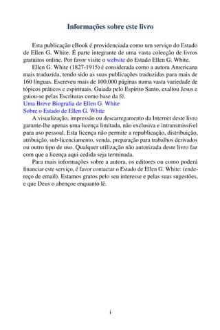 Informações sobre este livro

    Esta publicação eBook é providenciada como um serviço do Estado
de Ellen G. White. É parte integrante de uma vasta colecção de livros
gratuitos online. Por favor visite o website do Estado Ellen G. White.
    Ellen G. White (1827-1915) é considerada como a autora Americana
mais traduzida, tendo sido as suas publicações traduzidas para mais de
160 línguas. Escreveu mais de 100.000 páginas numa vasta variedade de
tópicos práticos e espirituais. Guiada pelo Espírito Santo, exaltou Jesus e
guiou-se pelas Escrituras como base da fé.
Uma Breve Biograﬁa de Ellen G. White
Sobre o Estado de Ellen G. White
    A visualização, impressão ou descarregamento da Internet deste livro
garante-lhe apenas uma licença limitada, não exclusiva e intransmissível
para uso pessoal. Esta licença não permite a republicação, distribuição,
atribuição, sub-licenciamento, venda, preparação para trabalhos derivados
ou outro tipo de uso. Qualquer utilização não autorizada deste livro faz
com que a licença aqui cedida seja terminada.
    Para mais informações sobre a autora, os editores ou como poderá
ﬁnanciar este serviço, é favor contactar o Estado de Ellen G. White: (ende-
reço de email). Estamos gratos pelo seu interesse e pelas suas sugestões,
e que Deus o abençoe enquanto lê.




                                     i
 