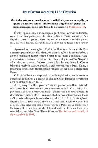 Transformar o caráter, 11 de Fevereiro

Mas todos nós, com cara descoberta, reﬂetindo, como um espelho, a
 glória do Senhor, somos transformados de glória em glória, na
 mesma imagem, como pelo Espírito do Senhor. 2 Coríntios 3:18.

    É pelo Espírito Santo que o coração é puriﬁcado. Por meio do Espírito,
o crente torna-se participante da natureza divina. Cristo concedeu o Seu
Espírito como um poder divino para vencer todas as tendências para o
mal, quer hereditárias, quer cultivadas, e imprimir na Igreja o Seu caráter.
...
    Apossando-se do coração, o Espírito de Deus transforma a vida. Pen-
samentos pecaminosos são afastados, as más ações são renunciadas; o
amor, a humildade e a paz tomam o lugar da ira, inveja e discórdia. A ale-
gria substitui a tristeza, e a ﬁsionomia reﬂete a alegria do Céu. Ninguém
vê a mão que remove o fardo ou contempla a luz que desce do Céu. A
bênção é recebida quando, pela fé, o crente se entrega a Deus. Então, o
poder que olho algum humano pode ver, cria um ser novo à imagem de
Deus.
    O Espírito Santo é a respiração da vida espiritual no ser humano. A
concessão do Espírito é a doação da vida de Cristo. Impregna o recebedor
com os atributos de Cristo. ...
    A religião que de Deus procede é a única que conduz a Deus. A ﬁm de
servirmos a Deus corretamente, precisamos nascer do Espírito divino. Isso
puriﬁcará o coração e renovará a mente, concedendo-nos nova capacidade
de conhecer e amar a Deus. Far-nos-á obedecer voluntariamente a todos
as Suas reivindicações. Isso é culto verdadeiro. É o fruto da atuação do
Espírito Santo. Toda oração sincera é ditada pelo Espírito, e aceitável
a Deus. Onde quer que uma pessoa busque a Deus, ali Se manifesta o
Espírito, e Deus Se revelará a ela. A tais adoradores Ele busca. Ele espera
recebê-los e torná-los Seus ﬁlhos e ﬁlhas. — The Review and Herald, 19
de Novembro de 1908.




                                    46
 