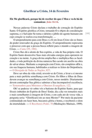 Gloriﬁcar a Cristo, 14 de Fevereiro

Ele Me gloriﬁcará, porque há de receber do que é Meu e vo-lo há de
                      comunicar. João 16:14.

    Nessas palavras Cristo declara o trabalho de coroação do Espírito
Santo. O Espírito gloriﬁca a Cristo, tornando-O o objeto de consideração
suprema, e o Salvador Se torna o deleite e júbilo do agente humano em         [44]
cujo coração se realiza essa transformação. ...
    O arrependimento para com Deus e a fé em Jesus Cristo são os frutos
do poder renovador da graça do Espírito. O arrependimento representa
o processo com que a pessoa busca reﬂetir para o mundo a imagem de
Cristo. — Carta 155, 1902.
    Cristo lhes dá o alento de Seu espírito, a vida de Sua própria vida. O
Espírito Santo desenvolve Suas mais elevadas energias para operarem no
coração e na mente. A graça divina amplia-lhes e multiplica-lhes as facul-
dades, e toda perfeição da divina natureza lhes acode em auxílio na obra
de salvar almas. Mediante a cooperação com Cristo, são completos nEle e,
em sua fraqueza humana, habilitados a realizar os feitos da Onipotência.
— O Desejado de Todas as Nações, 827.
    Deve ser obra da vida cristã, revestir-se de Cristo, e levar a si mesmo
para a mais perfeita semelhança com Cristo. Os ﬁlhos e ﬁlhas de Deus
devem avançar na semelhança com Cristo, nosso modelo. Diariamente
devem contemplar Sua glória e admirar a Sua incomparável excelência.
— Testemunhos para Ministros e Obreiros Evangélicos, 122.
    Oh! se pudesse vir sobre vós o batismo do Espírito Santo, para que
fôsseis imbuídos do Espírito de Deus! Então, dia a dia vos tornaríeis mais
e mais semelhantes à imagem de Cristo, e em cada ato de vossa vida, a
pergunta seria: “Gloriﬁcará isto ao meu Mestre?” Por meio da paciente
continuidade em fazer bem, buscareis glória e honra, e recebereis o dom
da imortalidade. — E Recebereis Poder, 78 (Meditações Matinais, 1999).




                                    49
 