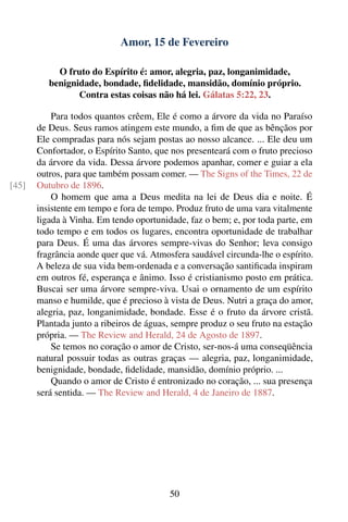 Amor, 15 de Fevereiro

            O fruto do Espírito é: amor, alegria, paz, longanimidade,
          benignidade, bondade, ﬁdelidade, mansidão, domínio próprio.
                 Contra estas coisas não há lei. Gálatas 5:22, 23.

           Para todos quantos crêem, Ele é como a árvore da vida no Paraíso
       de Deus. Seus ramos atingem este mundo, a ﬁm de que as bênçãos por
       Ele compradas para nós sejam postas ao nosso alcance. ... Ele deu um
       Confortador, o Espírito Santo, que nos presenteará com o fruto precioso
       da árvore da vida. Dessa árvore podemos apanhar, comer e guiar a ela
       outros, para que também possam comer. — The Signs of the Times, 22 de
[45]   Outubro de 1896.
           O homem que ama a Deus medita na lei de Deus dia e noite. É
       insistente em tempo e fora de tempo. Produz fruto de uma vara vitalmente
       ligada à Vinha. Em tendo oportunidade, faz o bem; e, por toda parte, em
       todo tempo e em todos os lugares, encontra oportunidade de trabalhar
       para Deus. É uma das árvores sempre-vivas do Senhor; leva consigo
       fragrância aonde quer que vá. Atmosfera saudável circunda-lhe o espírito.
       A beleza de sua vida bem-ordenada e a conversação santiﬁcada inspiram
       em outros fé, esperança e ânimo. Isso é cristianismo posto em prática.
       Buscai ser uma árvore sempre-viva. Usai o ornamento de um espírito
       manso e humilde, que é precioso à vista de Deus. Nutri a graça do amor,
       alegria, paz, longanimidade, bondade. Esse é o fruto da árvore cristã.
       Plantada junto a ribeiros de águas, sempre produz o seu fruto na estação
       própria. — The Review and Herald, 24 de Agosto de 1897.
           Se temos no coração o amor de Cristo, ser-nos-á uma conseqüência
       natural possuir todas as outras graças — alegria, paz, longanimidade,
       benignidade, bondade, ﬁdelidade, mansidão, domínio próprio. ...
           Quando o amor de Cristo é entronizado no coração, ... sua presença
       será sentida. — The Review and Herald, 4 de Janeiro de 1887.




                                          50
 