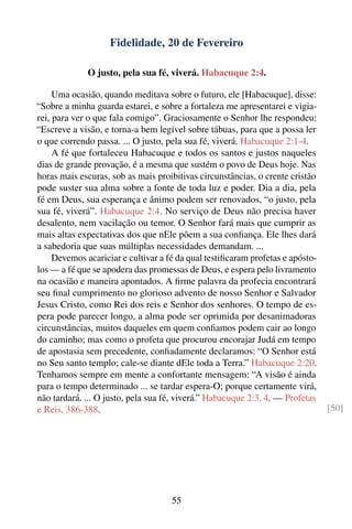 Fidelidade, 20 de Fevereiro

              O justo, pela sua fé, viverá. Habacuque 2:4.

     Uma ocasião, quando meditava sobre o futuro, ele [Habacuque], disse:
“Sobre a minha guarda estarei, e sobre a fortaleza me apresentarei e vigia-
rei, para ver o que fala comigo”. Graciosamente o Senhor lhe respondeu:
“Escreve a visão, e torna-a bem legível sobre tábuas, para que a possa ler
o que correndo passa. ... O justo, pela sua fé, viverá. Habacuque 2:1-4.
     A fé que fortaleceu Habacuque e todos os santos e justos naqueles
dias de grande provação, é a mesma que sustém o povo de Deus hoje. Nas
horas mais escuras, sob as mais proibitivas circunstâncias, o crente cristão
pode suster sua alma sobre a fonte de toda luz e poder. Dia a dia, pela
fé em Deus, sua esperança e ânimo podem ser renovados, “o justo, pela
sua fé, viverá”. Habacuque 2:4. No serviço de Deus não precisa haver
desalento, nem vacilação ou temor. O Senhor fará mais que cumprir as
mais altas expectativas dos que nEle põem a sua conﬁança. Ele lhes dará
a sabedoria que suas múltiplas necessidades demandam. ...
     Devemos acariciar e cultivar a fé da qual testiﬁcaram profetas e apósto-
los — a fé que se apodera das promessas de Deus, e espera pelo livramento
na ocasião e maneira apontados. A ﬁrme palavra da profecia encontrará
seu ﬁnal cumprimento no glorioso advento de nosso Senhor e Salvador
Jesus Cristo, como Rei dos reis e Senhor dos senhores. O tempo de es-
pera pode parecer longo, a alma pode ser oprimida por desanimadoras
circunstâncias, muitos daqueles em quem conﬁamos podem cair ao longo
do caminho; mas como o profeta que procurou encorajar Judá em tempo
de apostasia sem precedente, conﬁadamente declaramos: “O Senhor está
no Seu santo templo; cale-se diante dEle toda a Terra.” Habacuque 2:20.
Tenhamos sempre em mente a confortante mensagem: “A visão é ainda
para o tempo determinado ... se tardar espera-O; porque certamente virá,
não tardará. ... O justo, pela sua fé, viverá.” Habacuque 2:3, 4. — Profetas
e Reis, 386-388.                                                                [50]




                                     55
 