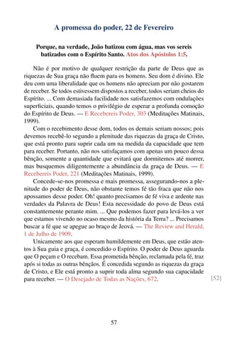 A promessa do poder, 22 de Fevereiro

     Porque, na verdade, João batizou com água, mas vos sereis
      batizados com o Espírito Santo. Atos dos Apóstolos 1:5.

    Não é por motivo de qualquer restrição da parte de Deus que as
riquezas de Sua graça não ﬂuem para os homens. Seu dom é divino. Ele
deu com uma liberalidade que os homens não apreciam por não gostarem
de receber. Se todos estivessem dispostos a receber, todos seriam cheios do
Espírito. ... Com demasiada facilidade nos satisfazemos com ondulações
superﬁciais, quando temos o privilégio de esperar a profunda comoção
do Espírito de Deus. — E Recebereis Poder, 303 (Meditações Matinais,
1999).
    Com o recebimento desse dom, todos os demais seriam nossos; pois
devemos recebê-lo segundo a plenitude das riquezas da graça de Cristo,
que está pronto para suprir cada um na medida da capacidade que tem
para receber. Portanto, não nos satisfaçamos com apenas um pouco dessa
bênção, somente a quantidade que evitará que dormitemos até morrer,
mas busquemos diligentemente a abundância da graça de Deus. — E
Recebereis Poder, 221 (Meditações Matinais, 1999).
    Concede-se-nos promessa e mais promessa, assegurando-nos a ple-
nitude do poder de Deus, não obstante temos fé tão fraca que não nos
apossamos desse poder. Oh! quanto precisamos de fé viva e ardente nas
verdades da Palavra de Deus! Esta necessidade do povo de Deus está
constantemente perante mim. ... Que podemos fazer para levá-los a ver
que estamos vivendo no ocaso mesmo da história da Terra? ... Precisamos
buscar a fé que se apegue ao braço de Jeová. — The Review and Herald,
1 de Julho de 1909.
    Unicamente aos que esperam humildemente em Deus, que estão aten-
tos à Sua guia e graça, é concedido o Espírito. O poder de Deus aguarda
que O peçam e O recebam. Essa prometida bênção, reclamada pela fé, traz
após si todas as outras bênçãos. É concedida segundo as riquezas da graça
de Cristo, e Ele está pronto a suprir toda alma segundo sua capacidade
para receber. — O Desejado de Todas as Nações, 672.                           [52]




                                    57
 