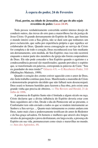 À espera do poder, 24 de Fevereiro

     Ficai, porém, na cidade de Jerusalém, até que do alto sejais
                  revestidos de poder. Lucas 24:49.

    Toda pessoa verdadeiramente convertida sentirá intenso desejo de
conduzir outros, das trevas do erro para a maravilhosa luz da justiça de
Jesus Cristo. O grande derramamento do Espírito de Deus, que ilumina
o mundo inteiro com a Sua glória, não se dará sem que tenhamos um
povo esclarecido, que saiba por experiência própria o que signiﬁca ser
colaborador de Deus. Quando nossa consagração ao serviço de Cristo
for completa e de todo o coração, Deus reconhecerá esse fato mediante
um derramamento, sem medida, de Seu Espírito; mas isso não ocorrerá
enquanto a maior parte dos membros da igreja não forem cooperadores
de Deus. Ele não pode conceder o Seu Espírito quando o egoísmo e a
condescendência pessoal são manifestados; quando prevalece o espírito
que, se transformado em palavras, corresponda às palavras de Caim: “Sou
eu guardador do meu irmão?” Gênesis 4:9. — E Recebereis Poder, 310
(Meditações Matinais, 1999).
    Quando o coração dos crentes estiver aquecido com o amor de Deus,
eles farão trabalho contínuo para Jesus. Manifestarão a mansidão de Cristo
e demonstrarão propósito decidido que não falhará nem desencorajará.
Deus usará os homens humildes para fazerem a Sua obra, pois existe uma
grande vinha que precisa de obreiros. — The Review and Herald, 21 de
Julho de 1896.
    A promessa do Espírito Santo não é limitada a algum século ou raça.
Cristo declarou que a divina inﬂuência do Espírito deveria estar com
Seus seguidores até o ﬁm. Desde o dia do Pentecoste até ao presente, o
Confortador tem sido enviado a todos os que se rendem inteiramente ao
Senhor e a Seu serviço. ... Quanto mais intimamente os crentes andam com
Deus, tanto mais clara e poderosamente testiﬁcam do amor do Redentor
e da Sua graça salvadora. Os homens e mulheres que através dos longos
séculos de perseguição e prova desfrutaram, em larga escala, a presença do
Espírito em sua vida, permaneceram como sinais e maravilhas no mundo.
— Atos dos Apóstolos, 49.




                                   59
 