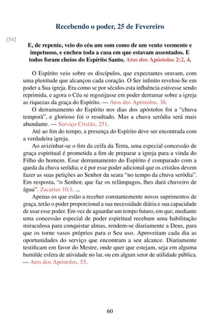 Recebendo o poder, 25 de Fevereiro
[54]
         E, de repente, veio do céu um som como de um vento veemente e
          impetuoso, e encheu toda a casa em que estavam assentados. E
         todos foram cheios do Espírito Santo. Atos dos Apóstolos 2:2, 4.

           O Espírito veio sobre os discípulos, que expectantes oravam, com
       uma plenitude que alcançou cada coração. O Ser inﬁnito revelou-Se em
       poder a Sua igreja. Era como se por séculos esta inﬂuência estivesse sendo
       reprimida, e agora o Céu se regozijasse em poder derramar sobre a igreja
       as riquezas da graça do Espírito. — Atos dos Apóstolos, 38.
           O derramamento do Espírito nos dias dos apóstolos foi a “chuva
       temporã”, e glorioso foi o resultado. Mas a chuva serôdia será mais
       abundante. — Serviço Cristão, 251.
           Até ao ﬁm do tempo, a presença do Espírito deve ser encontrada com
       a verdadeira igreja.
           Ao avizinhar-se o ﬁm da ceifa da Terra, uma especial concessão de
       graça espiritual é prometida a ﬁm de preparar a igreja para a vinda do
       Filho do homem. Esse derramamento do Espírito é comparado com a
       queda da chuva serôdia; e é por esse poder adicional que os cristãos devem
       fazer as suas petições ao Senhor da seara “no tempo da chuva serôdia”.
       Em resposta, “o Senhor, que faz os relâmpagos, lhes dará chuveiro de
       água”. Zacarias 10:1. ...
           Apenas os que estão a receber constantemente novos suprimentos de
       graça, terão o poder proporcional a sua necessidade diária e sua capacidade
       de usar esse poder. Em vez de aguardar um tempo futuro, em que, mediante
       uma concessão especial de poder espiritual recebam uma habilitação
       miraculosa para conquistar almas, rendem-se diariamente a Deus, para
       que os torne vasos próprios para o Seu uso. Aproveitam cada dia as
       oportunidades do serviço que encontram a seu alcance. Diariamente
       testiﬁcam em favor do Mestre, onde quer que estejam, seja em alguma
       humilde esfera de atividade no lar, ou em algum setor de utilidade pública.
       — Atos dos Apóstolos, 55.




                                           60
 