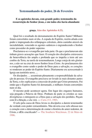 Testemunhando do poder, 26 de Fevereiro

      E os apóstolos davam, com grande poder, testemunho da
   ressurreição do Senhor Jesus, e em todos eles havia abundante
                                                                             [55]

                    graça. Atos dos Apóstolos 4:33.

    Qual foi o resultado do derramamento do Espírito Santo? Milhares
foram convertidos num só dia. A espada do Espírito, recém-aﬁada com
poder e impregnada dos relâmpagos celestiais, abriu caminho através da
incredulidade, vencendo os agentes satânicos e engrandecendo o Senhor
como possuidor do poder supremo.
    Proclamava-se o evangelho por toda parte. Os que o proclamavam não
tinham graves acusações que fazer. O coração dos discípulos extravasava
de benevolência tão ampla e profunda que os impelia a irem até aos
conﬁns da Terra, na tarefa de testemunharem. Longe esteja de nós gloriar-
nos, a não ser na cruz de nosso Senhor Jesus Cristo. Ao proclamarem eles
o evangelho como sendo o poder de Deus para a salvação, os corações
se renderam ao poder do Espírito Santo. Diariamente era acrescentado à
Igreja um território novo. ...
    Os discípulos. ... assumiram plenamente a responsabilidade da salva-
ção de pessoas. O evangelho precisava ser levado às mais distantes partes
da Terra, e eles suplicaram a concessão do poder que Cristo prometera. Foi
então que o Espírito Santo foi derramado, e milhares foram convertidos
num só dia.
    O mesmo pode acontecer agora. Em lugar dos enganos humanos,
seja pregada a Palavra de Deus. Ponham de parte os cristãos as suas
divergências e entreguem-se a Deus para a salvação dos perdidos. Peçam
com fé a bênção, e ela virá. — Carta 213, 1903.
    O zelo pela causa de Deus levou os discípulos a darem testemunho
da verdade com poder extraordinário. Não deveria esse zelo abrasar-nos
o coração com a determinação de contar a história do amor redentor, de
Cristo, e dEle cruciﬁcado? — The Southern Watchman, 22 de Maio de
1906.




                                   61
 