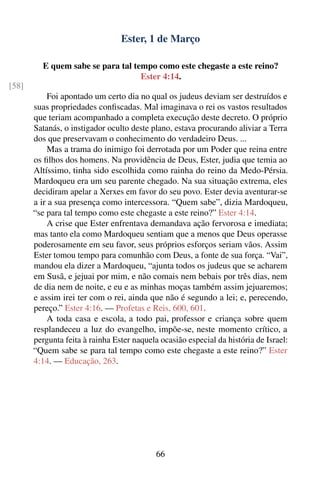 Ester, 1 de Março

         E quem sabe se para tal tempo como este chegaste a este reino?
                                   Ester 4:14.
[58]
           Foi apontado um certo dia no qual os judeus deviam ser destruídos e
       suas propriedades conﬁscadas. Mal imaginava o rei os vastos resultados
       que teriam acompanhado a completa execução deste decreto. O próprio
       Satanás, o instigador oculto deste plano, estava procurando aliviar a Terra
       dos que preservavam o conhecimento do verdadeiro Deus. ...
           Mas a trama do inimigo foi derrotada por um Poder que reina entre
       os ﬁlhos dos homens. Na providência de Deus, Ester, judia que temia ao
       Altíssimo, tinha sido escolhida como rainha do reino da Medo-Pérsia.
       Mardoqueu era um seu parente chegado. Na sua situação extrema, eles
       decidiram apelar a Xerxes em favor do seu povo. Ester devia aventurar-se
       a ir a sua presença como intercessora. “Quem sabe”, dizia Mardoqueu,
       “se para tal tempo como este chegaste a este reino?” Ester 4:14.
           A crise que Ester enfrentava demandava ação fervorosa e imediata;
       mas tanto ela como Mardoqueu sentiam que a menos que Deus operasse
       poderosamente em seu favor, seus próprios esforços seriam vãos. Assim
       Ester tomou tempo para comunhão com Deus, a fonte de sua força. “Vai”,
       mandou ela dizer a Mardoqueu, “ajunta todos os judeus que se acharem
       em Susã, e jejuai por mim, e não comais nem bebais por três dias, nem
       de dia nem de noite, e eu e as minhas moças também assim jejuaremos;
       e assim irei ter com o rei, ainda que não é segundo a lei; e, perecendo,
       pereço.” Ester 4:16. — Profetas e Reis, 600, 601.
           A toda casa e escola, a todo pai, professor e criança sobre quem
       resplandeceu a luz do evangelho, impõe-se, neste momento crítico, a
       pergunta feita à rainha Ester naquela ocasião especial da história de Israel:
       “Quem sabe se para tal tempo como este chegaste a este reino?” Ester
       4:14. — Educação, 263.




                                            66
 