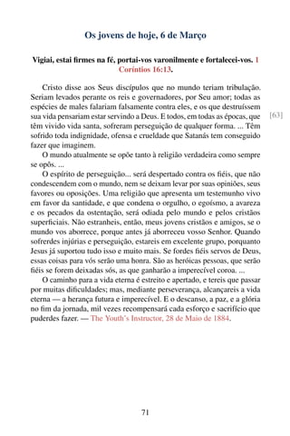 Os jovens de hoje, 6 de Março

Vigiai, estai ﬁrmes na fé, portai-vos varonilmente e fortalecei-vos. 1
                           Coríntios 16:13.

    Cristo disse aos Seus discípulos que no mundo teriam tribulação.
Seriam levados perante os reis e governadores, por Seu amor; todas as
espécies de males falariam falsamente contra eles, e os que destruíssem
sua vida pensariam estar servindo a Deus. E todos, em todas as épocas, que    [63]
têm vivido vida santa, sofreram perseguição de qualquer forma. ... Têm
sofrido toda indignidade, ofensa e crueldade que Satanás tem conseguido
fazer que imaginem.
    O mundo atualmente se opõe tanto à religião verdadeira como sempre
se opôs. ...
    O espírito de perseguição... será despertado contra os ﬁéis, que não
condescendem com o mundo, nem se deixam levar por suas opiniões, seus
favores ou oposições. Uma religião que apresenta um testemunho vivo
em favor da santidade, e que condena o orgulho, o egoísmo, a avareza
e os pecados da ostentação, será odiada pelo mundo e pelos cristãos
superﬁciais. Não estranheis, então, meus jovens cristãos e amigos, se o
mundo vos aborrece, porque antes já aborreceu vosso Senhor. Quando
sofrerdes injúrias e perseguição, estareis em excelente grupo, porquanto
Jesus já suportou tudo isso e muito mais. Se fordes ﬁéis servos de Deus,
essas coisas para vós serão uma honra. São as heróicas pessoas, que serão
ﬁéis se forem deixadas sós, as que ganharão a imperecível coroa. ...
    O caminho para a vida eterna é estreito e apertado, e tereis que passar
por muitas diﬁculdades; mas, mediante perseverança, alcançareis a vida
eterna — a herança futura e imperecível. E o descanso, a paz, e a glória
no ﬁm da jornada, mil vezes recompensará cada esforço e sacrifício que
puderdes fazer. — The Youth’s Instructor, 28 de Maio de 1884.




                                    71
 