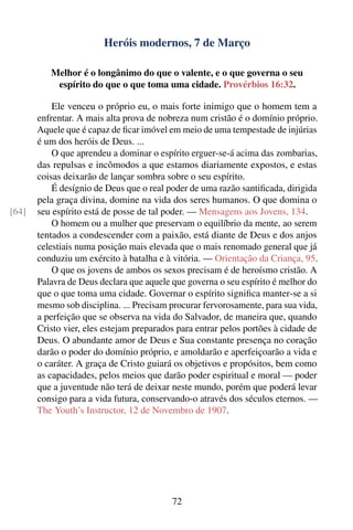 Heróis modernos, 7 de Março

          Melhor é o longânimo do que o valente, e o que governa o seu
           espírito do que o que toma uma cidade. Provérbios 16:32.

           Ele venceu o próprio eu, o mais forte inimigo que o homem tem a
       enfrentar. A mais alta prova de nobreza num cristão é o domínio próprio.
       Aquele que é capaz de ﬁcar imóvel em meio de uma tempestade de injúrias
       é um dos heróis de Deus. ...
           O que aprendeu a dominar o espírito erguer-se-á acima das zombarias,
       das repulsas e incômodos a que estamos diariamente expostos, e estas
       coisas deixarão de lançar sombra sobre o seu espírito.
           É desígnio de Deus que o real poder de uma razão santiﬁcada, dirigida
       pela graça divina, domine na vida dos seres humanos. O que domina o
[64]   seu espírito está de posse de tal poder. — Mensagens aos Jovens, 134.
           O homem ou a mulher que preservam o equilíbrio da mente, ao serem
       tentados a condescender com a paixão, está diante de Deus e dos anjos
       celestiais numa posição mais elevada que o mais renomado general que já
       conduziu um exército à batalha e à vitória. — Orientação da Criança, 95.
           O que os jovens de ambos os sexos precisam é de heroísmo cristão. A
       Palavra de Deus declara que aquele que governa o seu espírito é melhor do
       que o que toma uma cidade. Governar o espírito signiﬁca manter-se a si
       mesmo sob disciplina. ... Precisam procurar fervorosamente, para sua vida,
       a perfeição que se observa na vida do Salvador, de maneira que, quando
       Cristo vier, eles estejam preparados para entrar pelos portões à cidade de
       Deus. O abundante amor de Deus e Sua constante presença no coração
       darão o poder do domínio próprio, e amoldarão e aperfeiçoarão a vida e
       o caráter. A graça de Cristo guiará os objetivos e propósitos, bem como
       as capacidades, pelos meios que darão poder espiritual e moral — poder
       que a juventude não terá de deixar neste mundo, porém que poderá levar
       consigo para a vida futura, conservando-o através dos séculos eternos. —
       The Youth’s Instructor, 12 de Novembro de 1907.




                                          72
 