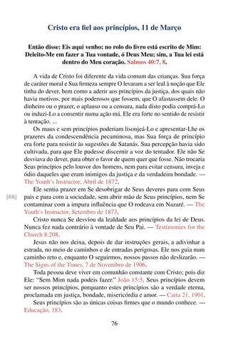 Cristo era ﬁel aos princípios, 11 de Março

        Então disse: Eis aqui venho; no rolo do livro está escrito de Mim:
       Deleito-Me em fazer a Tua vontade, ó Deus Meu; sim, a Tua lei está
                     dentro do Meu coração. Salmos 40:7, 8.

           A vida de Cristo foi diferente da vida comum das crianças. Sua força
       de caráter moral e Sua ﬁrmeza sempre O levaram a ser leal à noção que Ele
       tinha do dever, bem como a aderir aos princípios da justiça, dos quais não
       havia motivos, por mais poderosos que fossem, que O afastassem dele. O
       dinheiro ou o prazer, o aplauso ou a censura, nada disto podia comprá-Lo
       ou induzi-Lo a consentir numa ação má. Ele era forte no sentido de resistir
       à tentação. ...
           Os maus e sem princípios poderiam lisonjeá-Lo e apresentar-Lhe os
       prazeres da condescendência pecaminosa, mas Sua força de princípio
       era forte para resistir às sugestões de Satanás. Sua percepção havia sido
       cultivada, para que Ele pudesse discernir a voz do tentador. Ele não Se
       desviava do dever, para obter o favor de quem quer que fosse. Não trocaria
       Seus princípios pelo louvor dos homens, nem para evitar censura, inveja e
       ódio daqueles que eram inimigos da justiça e da verdadeira bondade. —
       The Youth’s Instructor, Abril de 1872.
           Ele sentia prazer em Se desobrigar de Seus deveres para com Seus
[68]   pais e para com a sociedade, sem abrir mão de Seus princípios, nem Se
       contaminar com a impura inﬂuência que O rodeava em Nazaré. — The
       Youth’s Instructor, Setembro de 1873.
           Cristo nunca Se desviou da lealdade aos princípios da lei de Deus.
       Nunca fez nada contrário à vontade de Seu Pai. — Testimonies for the
       Church 8:208.
           Jesus não nos deixa, depois de dar instruções gerais, a adivinhar a
       estrada, no meio de caminhos e de entradas perigosas. Ele nos guia num
       caminho reto e, enquanto O seguirmos, nossos passos não deslizarão. —
       The Signs of the Times, 7 de Novembro de 1906.
           Toda pessoa deve viver em comunhão constante com Cristo; pois diz
       Ele: “Sem Mim nada podeis fazer.” João 15:5. Seus princípios devem
       ser nossos princípios, porquanto estes princípios são a verdade eterna,
       proclamada em justiça, bondade, misericórdia e amor. — Carta 21, 1901.
           Seus princípios são as únicas coisas ﬁrmes que o mundo conhece. —
       Educação, 183.

                                           76
 