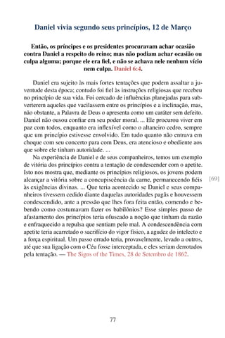 Daniel vivia segundo seus princípios, 12 de Março

   Então, os príncipes e os presidentes procuravam achar ocasião
contra Daniel a respeito do reino; mas não podiam achar ocasião ou
culpa alguma; porque ele era ﬁel, e não se achava nele nenhum vício
                       nem culpa. Daniel 6:4.

    Daniel era sujeito às mais fortes tentações que podem assaltar a ju-
ventude desta época; contudo foi ﬁel às instruções religiosas que recebeu
no princípio de sua vida. Foi cercado de inﬂuências planejadas para sub-
verterem aqueles que vacilassem entre os princípios e a inclinação, mas,
não obstante, a Palavra de Deus o apresenta como um caráter sem defeito.
Daniel não ousou conﬁar em seu poder moral. ... Ele procurou viver em
paz com todos, enquanto era inﬂexível como o altaneiro cedro, sempre
que um princípio estivesse envolvido. Em tudo quanto não entrava em
choque com seu concerto para com Deus, era atencioso e obediente aos
que sobre ele tinham autoridade. ...
    Na experiência de Daniel e de seus companheiros, temos um exemplo
de vitória dos princípios contra a tentação de condescender com o apetite.
Isto nos mostra que, mediante os princípios religiosos, os jovens podem
alcançar a vitória sobre a concupiscência da carne, permanecendo ﬁéis            [69]
às exigências divinas. ... Que teria acontecido se Daniel e seus compa-
nheiros tivessem cedido diante daquelas autoridades pagãs e houvessem
condescendido, ante a pressão que lhes fora feita então, comendo e be-
bendo como costumavam fazer os babilônios? Esse simples passo de
afastamento dos princípios teria ofuscado a noção que tinham da razão
e enfraquecido a repulsa que sentiam pelo mal. A condescendência com
apetite teria acarretado o sacrifício do vigor físico, a agudez do intelecto e
a força espiritual. Um passo errado teria, provavelmente, levado a outros,
até que sua ligação com o Céu fosse interceptada, e eles seriam derrotados
pela tentação. — The Signs of the Times, 28 de Setembro de 1862.




                                     77
 