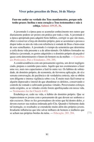 Viver pelos preceitos de Deus, 16 de Março

  Faze-me andar na verdade dos Teus mandamentos, porque nela
  tenho prazer. Inclina o meu coração a Teus testemunhos e não à
                     cobiça. Salmos 119:35, 36.

     A juventude é a época para se acumular conhecimento nos ramos que
diariamente podem ser postos em prática por toda a vida. A juventude é
a época apropriada para adquirir bons hábitos, corrigir os que são maus,
obter e conservar a força do domínio próprio, para se acostumar a pessoa a
dispor todos os atos da vida com referência à vontade de Deus e bem-estar
de seus semelhantes. A juventude é o tempo da sementeira que determina
a ceifa desta vida presente e a de além-túmulo. Os hábitos formados na
infância e juventude, os gostos adquiridos e o domínio próprio alcançado é
quase certo determinarem o futuro do homem ou da mulher. — Conselhos
aos Professores, Pais e Estudantes, 294, 295.
     A condescendência com um pensamento egoísta, um dever negligen-
ciado, prepara o caminho para outro. Aquilo que nos aventuramos a fazer
uma vez, mais nos capacitamos a fazê-lo outra vez. Os hábitos de sobrie-
dade, de domínio próprio, de economia, de fervorosa aplicação, de sã e
sensata conversação, de paciência e de verdadeira cortesia, não se obtêm
sem diligente e intensa vigilância sobre o eu. É muito mais fácil tornar-se
alguém depravado e imoral do que abandonar os defeitos, conservando o
controle da vontade e cultivando genuínas virtudes. Perseverantes esforços
serão exigidos, se as virtudes cristãs forem aperfeiçoadas em nossa vida.
— Testimonies for the Church 4:452.
     Estabeleça-se, cedo na vida, o hábito do domínio próprio. Que se
impressionem os jovens com o pensamento de que devem ser senhores e
não escravos. Deus os fez governadores do reino que há dentro deles, e
devem exercer sua realeza ordenada pelo Céu. Quando é ﬁelmente dada
tal instrução, os resultados se estenderão muito além dos próprios jovens.
Irradiarão inﬂuências que irão salvar milhares de homens e mulheres que
se acham nas próprias bordas da ruína. — Educação, 203, 204.                  [73]




                                    81
 