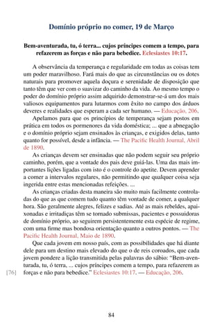 Domínio próprio no comer, 19 de Março

       Bem-aventurada, tu, ó terra... cujos príncipes comem a tempo, para
          refazerem as forças e não para bebedice. Eclesiastes 10:17.

           A observância da temperança e regularidade em todas as coisas tem
       um poder maravilhoso. Fará mais do que as circunstâncias ou os dotes
       naturais para promover aquela doçura e serenidade de disposição que
       tanto têm que ver com o suavizar do caminho da vida. Ao mesmo tempo o
       poder do domínio próprio assim adquirido demonstrar-se-á um dos mais
       valiosos equipamentos para lutarmos com êxito no campo dos árduos
       deveres e realidades que esperam a cada ser humano. — Educação, 206.
           Apelamos para que os princípios de temperança sejam postos em
       prática em todos os pormenores da vida doméstica; ... que a abnegação
       e o domínio próprio sejam ensinados às crianças, e exigidos delas, tanto
       quanto for possível, desde a infância. — The Paciﬁc Health Journal, Abril
       de 1890.
           As crianças devem ser ensinadas que não podem seguir seu próprio
       caminho, porém, que a vontade dos pais deve guiá-las. Uma das mais im-
       portantes lições ligadas com isto é o controle do apetite. Devem aprender
       a comer a intervalos regulares, não permitindo que qualquer coisa seja
       ingerida entre estas mencionadas refeições. ...
           As crianças criadas desta maneira são muito mais facilmente controla-
       das do que as que comem tudo quanto têm vontade de comer, a qualquer
       hora. São geralmente alegres, felizes e sadias. Até as mais rebeldes, apai-
       xonadas e irritadiças têm se tornado submissas, pacientes e possuidoras
       de domínio próprio, ao seguirem persistentemente esta espécie de regime,
       com uma ﬁrme mas bondosa orientação quanto a outros pontos. — The
       Paciﬁc Health Journal, Maio de 1890.
           Que cada jovem em nosso país, com as possibilidades que há diante
       dele para um destino mais elevado do que o de reis coroados, que cada
       jovem pondere a lição transmitida pelas palavras do sábio: “Bem-aven-
       turada, tu, ó terra, ... cujos príncipes comem a tempo, para refazerem as
[76]   forças e não para bebedice.” Eclesiastes 10:17. — Educação, 206.




                                           84
 
