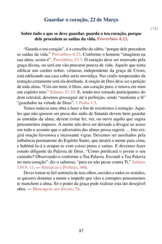 Guardar o coração, 22 de Março
                                                                                [78]
  Sobre tudo o que se deve guardar, guarda o teu coração, porque
         dele procedem as saídas da vida. Provérbios 4:23.

    “Guarda o teu coração”, é o conselho do sábio, “porque dele procedem
as saídas da vida.” Provérbios 4:23. Conforme o homem “imaginou na
sua alma, assim é”. Provérbios 23:7. O coração deve ser renovado pela
graça divina, ou será em vão procurar pureza de vida. Aquele que tenta
ediﬁcar um caráter nobre, virtuoso, independente da graça de Cristo,
está ediﬁcando sua casa sobre areia movediça. Nas cruéis tempestades da
tentação certamente será ela derribada. A oração de Davi deve ser a petição
de toda alma: “Cria em mim, ó Deus, um coração puro, e renova em mim
um espírito reto.” Salmos 51:10. E, tendo-nos tornado participantes do
dom celestial, devemos prosseguir até à perfeição, sendo “mediante a fé”
“guardados na virtude de Deus”. 1 Pedro 1:5.
    Temos todavia uma obra a fazer a ﬁm de resistirmos à tentação. Aque-
les que não querem ser presa dos ardis de Satanás devem bem guardar
as entradas da alma; devem evitar ler, ver, ou ouvir aquilo que sugira
pensamentos impuros. A mente não deve ser deixada a divagar ao acaso
em todo o assunto que o adversário das almas possa sugerir. ... Isto exi-
girá oração fervorosa e incessante vigiar. Devemos ser auxiliados pela
inﬂuência permanente do Espírito Santo, que atrairá a mente para cima,
e habituá-la-á a ocupar-se com coisas puras e santas. E devemos fazer
estudo diligente da Palavra de Deus. “Como puriﬁcará o jovem o seu
caminho? Observando-o conforme a Tua Palavra. Escondi a Tua Palavra
no meu coração”, diz o salmista, “para eu não pecar contra Ti.” Salmos
119:9, 11. — Patriarcas e Profetas, 460.
    Deves tornar-te ﬁel sentinela de teus olhos, ouvidos e todos os sentidos,
se quiseres dominar a mente e impedir que vãos e corruptos pensamentos
te manchem a alma. Só o poder da graça pode realizar esta tão desejável
obra. — Mensagens aos Jovens, 76.




                                     87
 