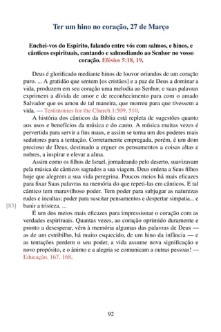 Ter um hino no coração, 27 de Março

         Enchei-vos do Espírito, falando entre vós com salmos, e hinos, e
         cânticos espirituais, cantando e salmodiando ao Senhor no vosso
                              coração. Efésios 5:18, 19.

           Deus é gloriﬁcado mediante hinos de louvor oriundos de um coração
       puro. ... A gratidão que sentem [os cristãos] e a paz de Deus a dominar a
       vida, produzem em seu coração uma melodia ao Senhor, e suas palavras
       exprimem a dívida de amor e de reconhecimento para com o amado
       Salvador que os amou de tal maneira, que morreu para que tivessem a
       vida. — Testimonies for the Church 1:509, 510.
           A história dos cânticos da Bíblia está repleta de sugestões quanto
       aos usos e benefícios da música e do canto. A música muitas vezes é
       pervertida para servir a ﬁns maus, e assim se torna um dos poderes mais
       sedutores para a tentação. Corretamente empregada, porém, é um dom
       precioso de Deus, destinado a erguer os pensamentos a coisas altas e
       nobres, a inspirar e elevar a alma.
           Assim como os ﬁlhos de Israel, jornadeando pelo deserto, suavizavam
       pela música de cânticos sagrados a sua viagem, Deus ordena a Seus ﬁlhos
       hoje que alegrem a sua vida peregrina. Poucos meios há mais eﬁcazes
       para ﬁxar Suas palavras na memória do que repeti-las em cânticos. E tal
       cântico tem maravilhoso poder. Tem poder para subjugar as naturezas
       rudes e incultas; poder para suscitar pensamentos e despertar simpatia... e
[83]   banir a tristeza. ...
           É um dos meios mais eﬁcazes para impressionar o coração com as
       verdades espirituais. Quantas vezes, ao coração oprimido duramente e
       pronto a desesperar, vêm à memória algumas das palavras de Deus —
       as de um estribilho, há muito esquecido, de um hino da infância — e
       as tentações perdem o seu poder, a vida assume nova signiﬁcação e
       novo propósito, e o ânimo e a alegria se comunicam a outras pessoas! —
       Educação, 167, 168.




                                           92
 