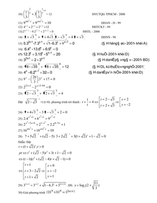 2                           1
                                              1
    1           x             1             x
10)                         3                     = 12                                                                HVCTQG TPHCM - 2000
    3                         3
        sin 2 x                 cos2 x
11) 9             9             10                                                                                     ĐHAN - D - 99
12) 4  x 1
             2 x 1
                      2 x 2
                              12                                                                                ĐHTCKT - 99
      2 x2 1       x2 x
13) 2         9.2          2 2x 2
                                   0                                                                       ĐHTL - 2000
                            x                                                             x
14) 2                   3                   7 4 3 2                              3                42      3                   ĐHNN - 98
               2x-1                 x-1                                  x           x 1
15) 5.3                  -7.3                        1 - 6.3                     9                0                               (§ H hång § øc - 2001- khèi A)
                x                       x                x
16) 6.4 - 13.6                    6.9                                0
                    x           x   x 1
17) 12.3                    3.15 - 5                                 20                                               (§ H huÕ- 2001- khèi D)
        2x-1                            x-1
18) 3                       2 3                                                                                          (§ H danlËp§ «ng § « - 2001- BD)
                                    x                                        x
19)        6 - 35                                 6              35                  12                               (§ H DL kü thuËtc«ngnghÖ 2001)
                                                                                                                                              -
           x                x 1
20) 4 - 6.2                                 32 0                                                                    (§ H danlËpv¨n hiÕn- 2001- khèi D)
        x                26 x
21) 9                        .3 17 0
                          3
        2x 1                x 3 64
22) 2                     2        0
                                x                                    x
23)        2                3                    2               3               4
                                    x                                                                                         t     2    3     x   2
                                                                                                               1
Đặt            2            3 =t (t>0). phương trình trở thành : t                                               4
                                                                                                               t              t     2    3     x       2
                                x                                    x
24) 7              4 3                      32               3               2        0
                   2                    2                    2
               x        1           x       1            x       1
25) 2.4                         6                    9
        x2 5x 6                         1 x2                         6 5x
26) 2                               2                    2.2                         1
                    2                        2
            sin x                       cos x
27) 16                          16                       10
                                x                                                             x
28) 7               5 2                     ( 2 5) 3 2 2                                           3(1      2) x 1        2        0
Hdẫn: Đặt
t     (1                2) x ; t            0
pt             t3         ( 2 5)t 2 3t 1                                             2        0
      (t 1)(t 2                     ( 2 4)t                              2 1) 0
       t 1                                           x 0
       t        3 2 2                                x           2
       t 1                      2                    x 1

       2x 1                                                                                                            11
29) 3                     3x    2
                                                1 6.3x 32( x                         1)
                                                                                          . ĐS: x        log 3 (2         )
                                                                                                                        3
30) Giải phương trình
 