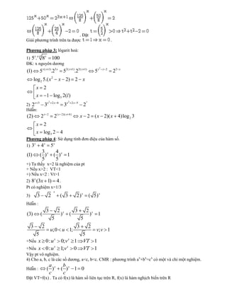. Đặt
Giải phương trình trên ta được                                                              .

Phƣơng pháp 3: lôgarit hoá:
         xx 1       x
1) 5 . 8    100
ĐK: x nguyên dương
                                                                                  2
(1)            5x ( x 1).23 x             52( x 1).22( x          1)
                                                                             5x       x 2
                                                                                                22   x


         log 2 5.( x 2               x 2) 2 x
          x 2
          x             1 log 5 2(l )
                            2                  2                     x
         x 3
2) 2               3x           2x 6
                                          3x           2x 5
                                                                 2
Hdẫn:
(2)            2x       2
                                 2( x    2)( x 4)
                                                              x 2 ( x 2)( x 4)log 2 3
          x 2
          x log 3 2 4
Phƣơng pháp 4: Sử dụng tính đơn điệu của hàm số.
     x
1) 3   4 x 5x
                3                 4
(1)            ( )x              ( )x 1
                5                 5
+) Ta thấy x=2 là nghiệm của pt
+ Nếu x>2 : VT<1
+) Nếu x<2 : Vt>1
     x
2) 8 (3x 1) 4 .
Pt có nghiệm x=1/3
                                 x
3)         3            2                ( 3              2) x           ( 5) x
Hdẫn :
                    3                2                   3           2
(3)            (                         )x        (                     )x 1
                                5                             5
     3          2                                         3              2
                                u;0 u 1;                           v; v 1
    5                                                          5
            x
+Nếu x 0: u   0; v x 1                                         VT 1
            x     x
+Nếu x 0: u 1; v     0                                         VT 1
Vậy pt vô nghiệm.
4) Cho a, b, c là các số dương, a<c, b<c. CMR : phương trình ax+bx=cx có một và chỉ một nghiệm.
                         a                b
Hdẫn :                  ( )x             ( )x 1 0
                         c                c
Đặt VT=f(x) . Ta có f(x) là hàm số liên tục trên R, f(x) là hàm nghịch biến trên R
 
