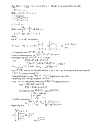 lim f ( x)                1; lim f ( x)              ! x0    : f ( x0 ) 0 hay pt có nghiệm duy nhất.
x                            x
         x 1
5) 2               4x x 1
Hdẫn :              2x (2 2x )       x 1
+x=1 là nghiệm
+x>1 : VT<0 ; VP>0
+x<1 : VT>0 ; VP<0
                   x
         x         2
6) 2         1 3
              3    1
Hdẫn :      ( ) x ( ) x 1 . ĐS : x=2.
             2     2
        x 2
7) 3.16      (3x 10)4x 2 3 x
Hdẫn :
      x        2
Đặt 4                  t (t 0). Pt trở thành :
                                                     1                      1
     2                                           t               4x   2
                                                                                       x 2 log 4 3
3t           (3x 10)t 3 x 0                          3                      3
                                                                                       x 2
                                                 t   3 x         4x   2
                                                                            3 x
8) Giải phương trình:
Phương trình tương đương với:
Rõ ràng phương trình có                              là nghiệm
Ta có
                                                                            với
                                          ;
Suy ra                  là hàm liên tục,đồng biến và nhận cả giá trị âm,cả giá trị dương trên R nên phương trình
          có nghiệm duy nhất     .
Từ bảng biến thiên của hàm                                    có không quá hai nghiệm.
Vậy phương trình có đúng hai nghiệm :                             .
Chú ý : * Có thể chứng minh phương trình                                  có nghiệm như sau :
                   Ta có :


                   Suy ra phương trình               có nghiệm                    .



9) Giải hệ phương trình:


Hệ phương trình




                                          hoặc
 