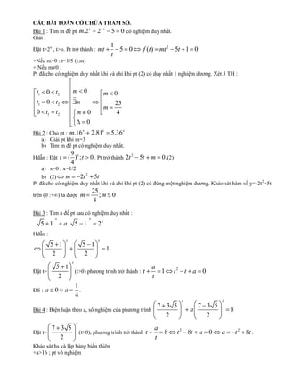 CÁC BÀI TOÁN CÓ CHỨA THAM SỐ.
                        x
Bài 1 : Tìm m để pt m.2   2 x 5 0 có nghiệm duy nhất.
Giải :
                                                      1
Đặt t=2x , t>o. Pt trở thành : mt                       5 0   f (t ) mt 2 5t 1 0
                                                      t
+Nếu m=0 : t=1/5 (t.m)
+ Nếu m≠0 :
Pt đã cho có nghiệm duy nhất khi và chỉ khi pt (2) có duy nhất 1 nghiệm dương. Xét 3 TH :


 t1 0 t2             m 0                       m 0
 t1    0 t2              m                       25
                                               m
 0 t1 t2                 m 0                      4
                                   0
                               x              x         x
Bài 2 : Cho pt : m.16  2.81 5.36
   a) Giải pt khi m=3
   b) Tìm m để pt có nghiệm duy nhất.
                     9
Hdẫn : Đặt t        ( )x;t             0 . Pt trở thành 2t 2 5t   m 0. (2)
                     4
    a) x=0 ; x=1/2
    b) (2)    m     2t 2 5t
Pt đã cho có nghiệm duy nhất khi và chỉ khi pt (2) có đúng một nghiệm dương. Khảo sát hàm số y=-2t2+5t
                                       25
trên (0 :+∞) ta được m                    ;m 0
                                       8
Bài 3 : Tìm a để pt sau có nghiệm duy nhất :
            x                      x
      5 1       a        5 1              2x
Hdẫn :
                x                         x
         5 1                   5 1
                                                  1
          2                     2
                     x
            5 1                                                   a
Đặt t=          (t>0) phương trình trở thành : t                    1        t2 t a 0
             2                                                    t
                         1
ĐS : a      0   a          .
                         4
                                                                              x             x
                                                     7 3 5                          7 3 5
Bài 4 : Biện luận theo a, số nghiệm của phương trình                              a             8
                                                       2                              2
                         x
       7 3 5                                                       a
Đặt t=                       (t>0), phương trình trở thành t           8     t 2 8t a 0     a       t 2 8t .
         2                                                         t
Khảo sát hs và lập bảng biến thiên
+a>16 ; pt vô nghiệm
 