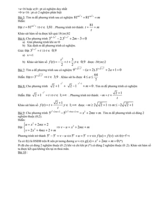 +a=16 hoặc a≤0 : pt có nghiệm duy nhất
+0<a<16 : pt có 2 nghiệm phân biệt
                                                                              sin 2 x          2
Bài 5: Tìm m để phương trình sau có nghiệm 81                                             81cos x   m
Hdẫn:
                    2                                                                        81
Đặt t       81sin       x
                                 t        1;81 . Phương trình trở thành: t                      m
                                                                                              t
Khảo sát hàm số ta được kết quả 18≤m≤82
                                                  4 2 x2        2 x2
Bài 6: Cho phương trình 3      2.3       2m 3                                            0
   a) Giải phương trình khi m=0
   b) Xác định m để phương trình có nghiệm.
               2 x2
Giải: Đặt 3                  t            t        0;9
   a) x=±1
                                          3                t2
      b) Khảo sát hàm số f (t )             ;t                    t                0;9 được -30≤m≤2
                                          2                2
                                             1                                 1 t2                     1 t2
Bài 7: Tìm a để phương trình sau có nghiệm 9                                 (a 2).31                          2a 1 0
                        1   1 t2                                                  64
Hdẫn: Đặt t= 3                                t      3;9 . Khảo sát hs được 4 a
                                                                                  7
                                                           x2                  x2 1
Bài 8: Cho phương trình                             2 1                 2 1               m 0 . Tìm m để phương trình có nghiệm
                                     x2                                                                             2 1
Hdẫn: Đặt               2 1                   t       t    1;          . Phương trình trở thành:         m t
                                                                                                                     t
                               2 1
Khảo sát hàm số f (t )             ; t 1;     t                                được          m 2        2 1     m     2   2 1
                                t
                         x2 2 mx 2     2
Bài 9: Cho phương trình 5          52 x 4mx                                  2 m
                                                                                        x2 2mx m . Tìm m để phương trình có đúng 2
nghiệm thuộc (0;2).
Hdẫn:
        u     x2            2mx 2
Đặt
                    2
                                                            v u         x2     2mx m
        v 2x                4mx 2 m
                                              u
Phương trình trở thành 5                  5u u 5v v 5v   f (u) f (v) với f(t)=5t+t
                                                           v u
Ta có f(t) là HSĐB trên R nên pt tương đương u=v g ( x) x2 2mx m 0 (*)
Pt đã cho có đúng 2 nghiệm thuộc (0 ;2) khi và chỉ khi pt (*) có đúng 2 nghiệm thuộc (0 ;2). Khảo sát hàm số
ta được kết quả không tồn tại m thoả mãn.
Bài 10 :
 