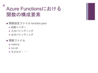 +
Azure Functionsにおける
関数の構成要素
 関数設定ファイル function.json
 起動トリガー
 入力バインディング
 出力バインディング
 関数ファイル
 index.js
 run.sh
 などな...