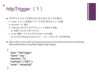 +
httpTrigger（１）
 HTTPリクエストを受け付けるためにはこれを使う。
 name: どういう変数名でデータを受け取るかという定義
 direction: “in” 限定
 methods: 受け付けるHTTPメソッドを...