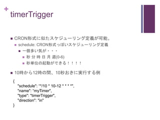 +
timerTrigger
 CRON形式に似たスケジューリング定義が可能。
 schedule: CRON形式っぽいスケジューリング定義
 一個多い気が・・・
 秒 分 時 日 月 週(0-6)
 秒単位の起動ができる！！！！
...