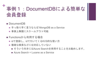 +
事例１：DocumentDBによる簡単な
会員登録
 DocumentDB
 手っ取り早く言うならば MongoDB as a Service
 事実上無限にスケールアウト可能
 Functionsから利用する場合
 idで登録し...