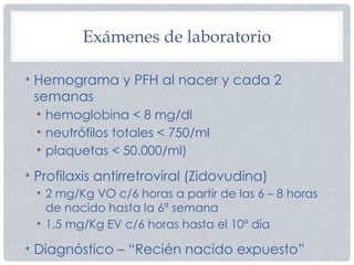 Exámenes de laboratorio
• Hemograma y PFH al nacer y cada 2
semanas
• hemoglobina < 8 mg/dl
• neutrófilos totales < 750/ml
• plaquetas < 50.000/ml)
• Profilaxis antirretroviral (Zidovudina)
• 2 mg/Kg VO c/6 horas a partir de las 6 – 8 horas
de nacido hasta la 6ª semana
• 1,5 mg/Kg EV c/6 horas hasta el 10º día
• Diagnóstico – “Recién nacido expuesto”
 