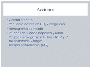 Acciones
• Control prenatal
• Recuento de células CD4 y carga viral
• Hemograma completo
• Pruebas de función hepática y renal
• Pruebas serológicas: sífilis, hepatitis B y C,
toxoplasmosis, Chagas.
• Terapia Antirretroviral (TAR)
 