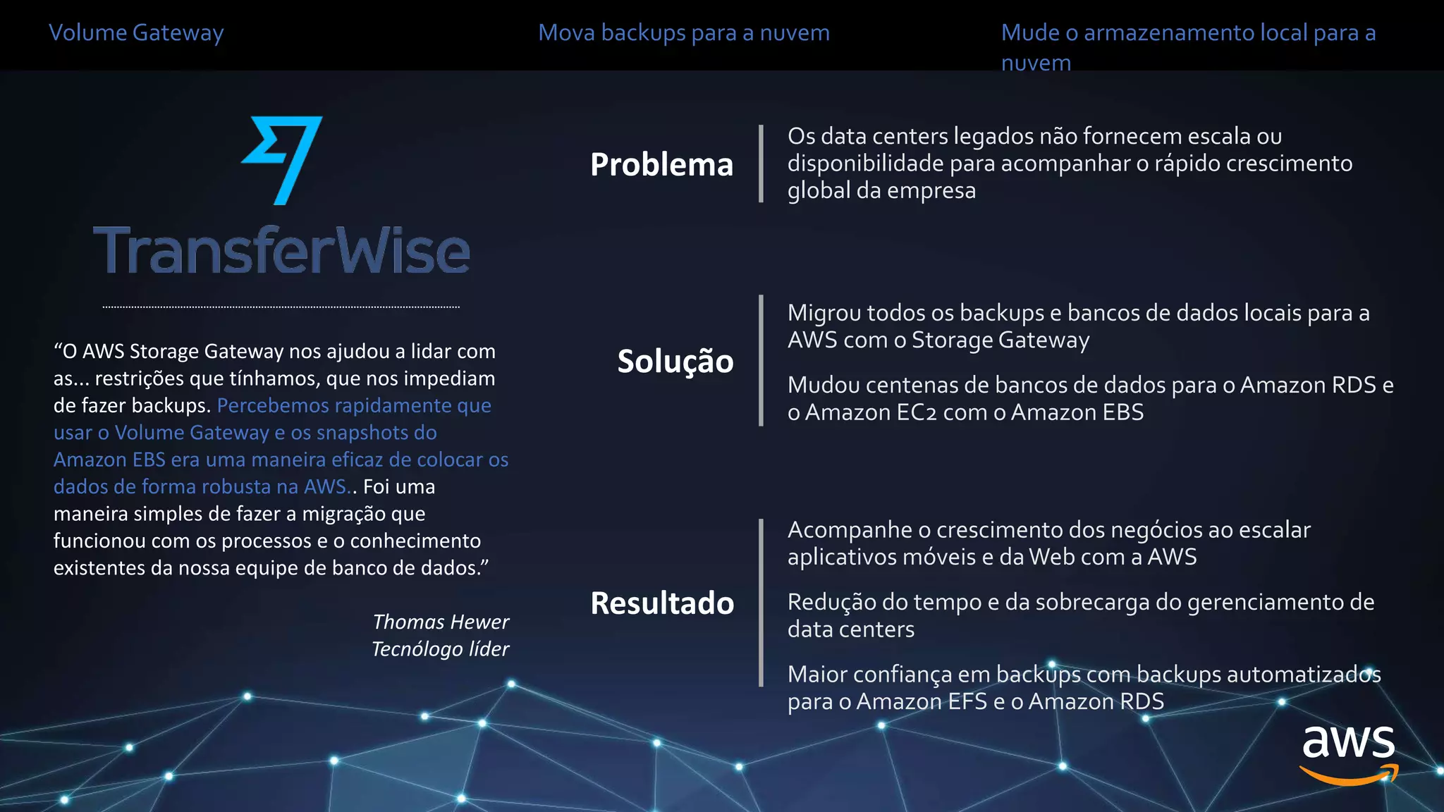 “O AWS Storage Gateway nos ajudou a lidar com
as... restrições que tínhamos, que nos impediam
de fazer backups. Percebemos rapidamente que
usar o Volume Gateway e os snapshots do
Amazon EBS era uma maneira eficaz de colocar os
dados de forma robusta na AWS.. Foi uma
maneira simples de fazer a migração que
funcionou com os processos e o conhecimento
existentes da nossa equipe de banco de dados.”
Thomas Hewer
Tecnólogo líder
Volume Gateway Mova backups para a nuvem Mude o armazenamento local para a
nuvem
Os data centers legados não fornecem escala ou
disponibilidade para acompanhar o rápido crescimento
global da empresa
Problema
Solução
Migrou todos os backups e bancos de dados locais para a
AWS com o Storage Gateway
Mudou centenas de bancos de dados para o Amazon RDS e
o Amazon EC2 com o Amazon EBS
Resultado
Acompanhe o crescimento dos negócios ao escalar
aplicativos móveis e daWeb com a AWS
Redução do tempo e da sobrecarga do gerenciamento de
data centers
Maior confiança em backups com backups automatizados
para o Amazon EFS e o Amazon RDS
 
