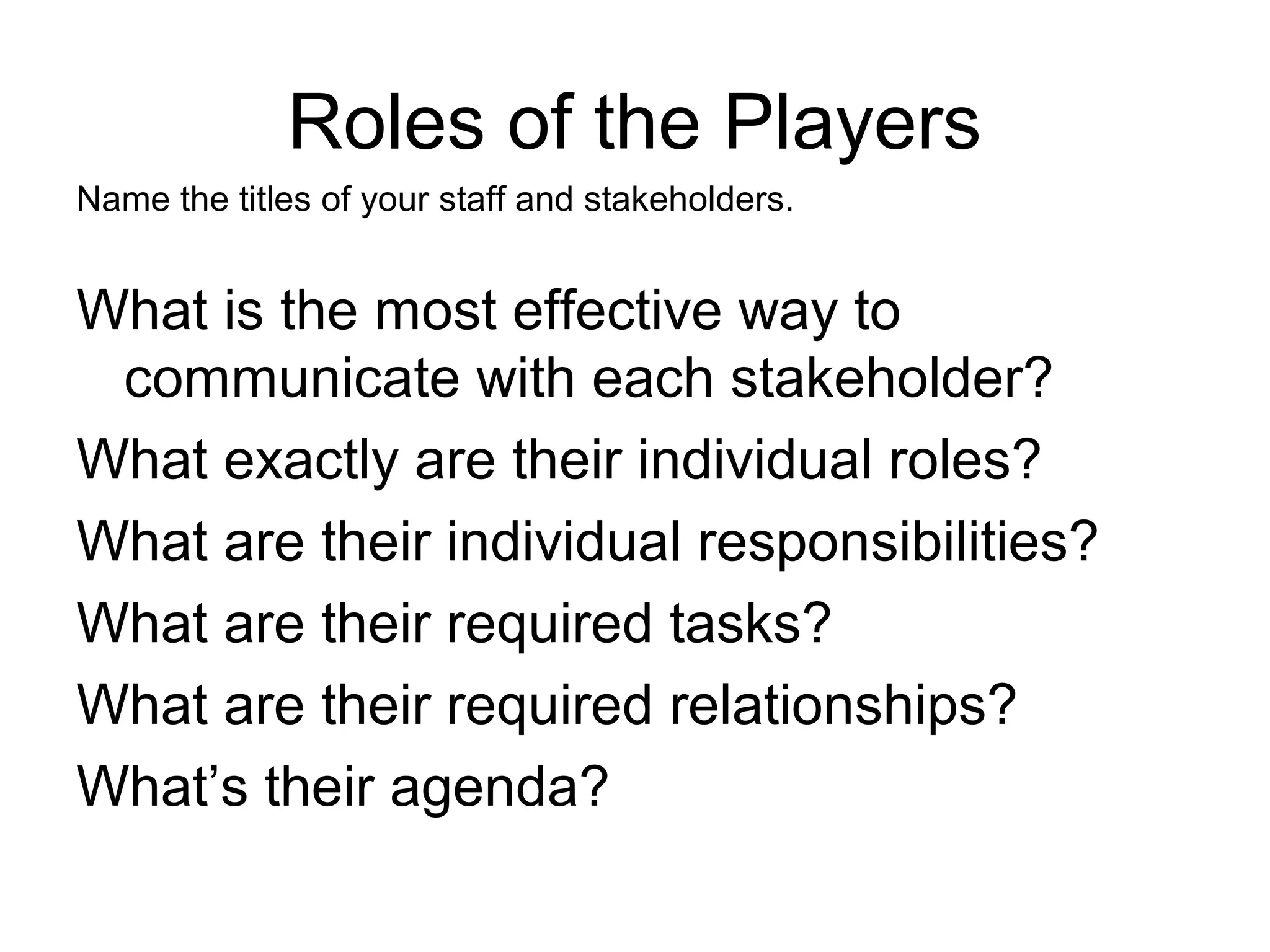 Roles of the Players
Name the titles of your staff and stakeholders.
What is the most effective way to
communicate with each stakeholder?
What exactly are their individual roles?
What are their individual responsibilities?
What are their required tasks?
What are their required relationships?
What’s their agenda?
 