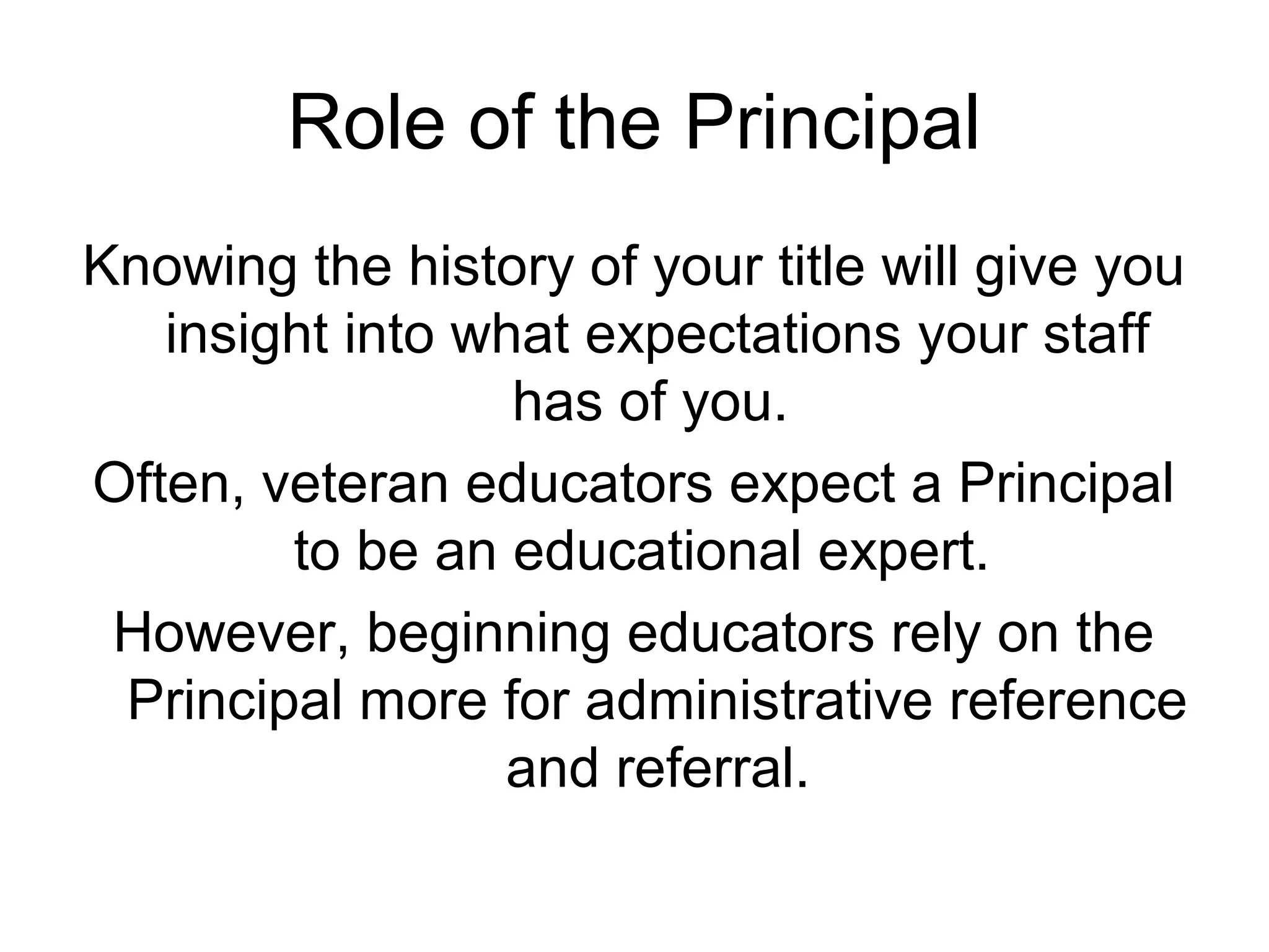 Role of the Principal
Knowing the history of your title will give you
insight into what expectations your staff
has of you.
Often, veteran educators expect a Principal
to be an educational expert.
However, beginning educators rely on the
Principal more for administrative reference
and referral.
 