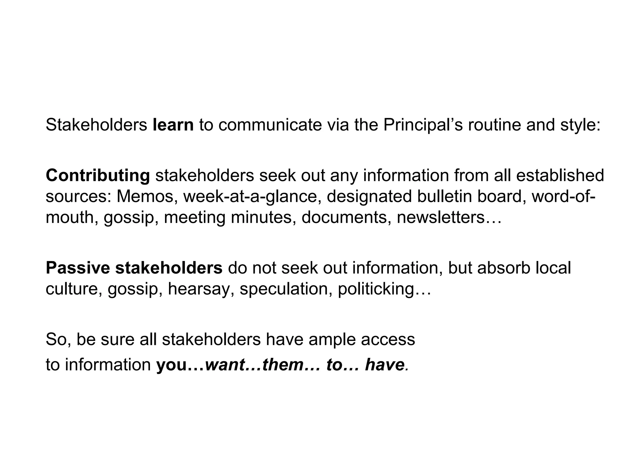 Stakeholders learn to communicate via the Principal’s routine and style:
Contributing stakeholders seek out any information from all established
sources: Memos, week-at-a-glance, designated bulletin board, word-of-
mouth, gossip, meeting minutes, documents, newsletters…
Passive stakeholders do not seek out information, but absorb local
culture, gossip, hearsay, speculation, politicking…
So, be sure all stakeholders have ample access
to information you…want…them… to… have.
 