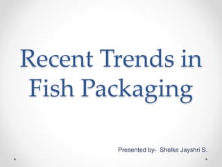 Recent Trends in
Fish Packaging
Presented by- Shelke Jayshri S.
 